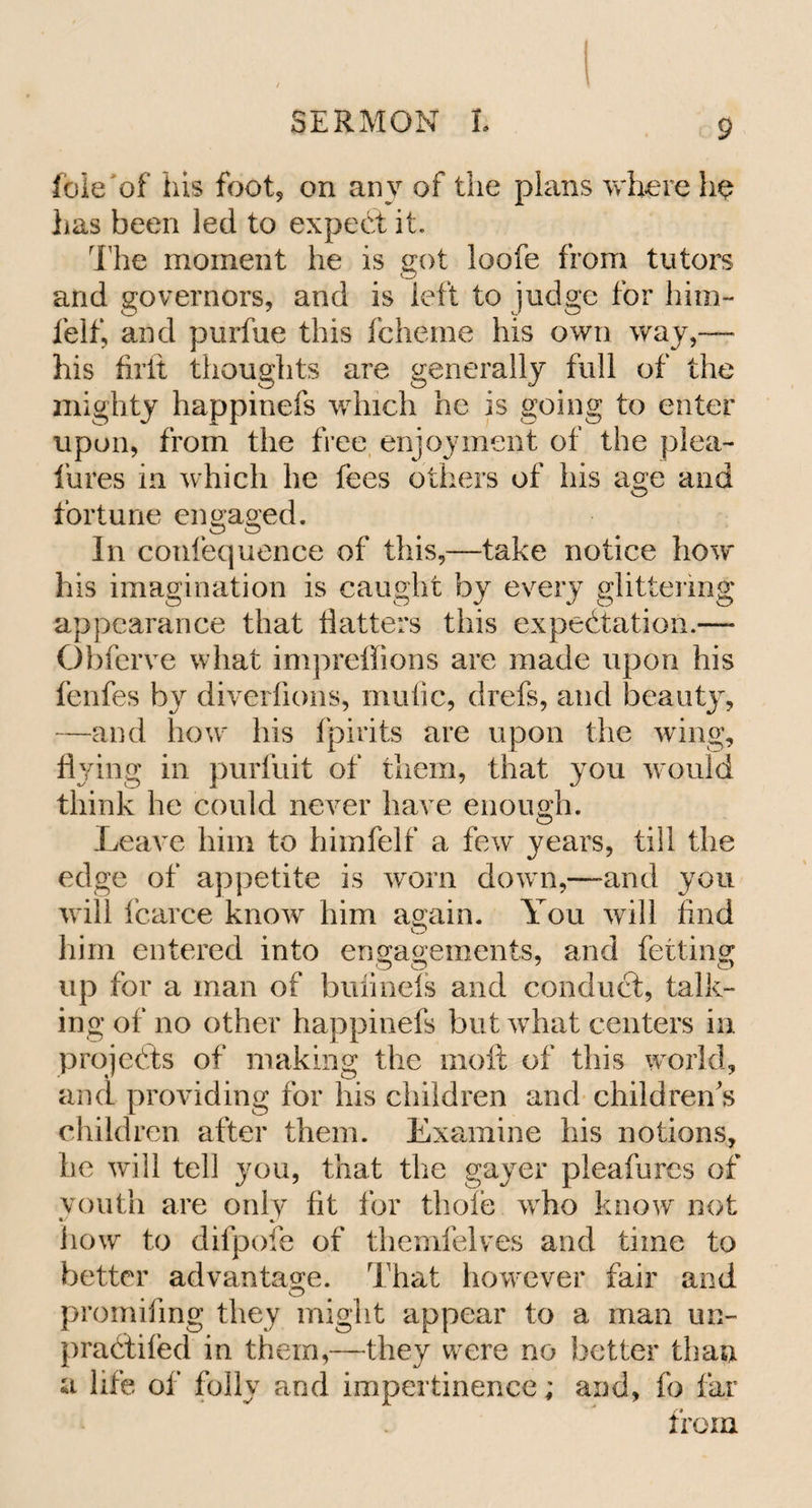 foie of his foot, on any of the plans where he has been led to expect it. The moment he is got loofe from tutors and governors, and is left to judge for him- felf, and purfue this fcheme his own way,— his firit thoughts are generally full of the mighty happinefs which he is going to enter upon, from the free enjoyment of the plea- lures in which he fees others of his age and fortune engaged. In confequence of this,—take notice how his imagination is caught by every glittering appearance that Hatters this expectation.— Obferve what impreffions are made upon his fenfes by diverfions, mufic, drefs, and lieauty, —and how his fpirits are upon the wing, flying in purfuit of them, that you would think he could never have enough. Leave him to himfelf a few years, till the edge of appetite is worn down,—and you will fcarce know him again. You will find him entered into engagements, and fetting up for a man of buiinels and conduct, talk¬ ing of no other happinefs but what centers in projects of making the molt of this world, and providing for his children and children's children after them. Examine his notions, he will tell you, that the gayer pleafures of youth are only fit for thole ivho know not how to difpofe of themfelves and time to better advantage. That however fair and promifmg they might appear to a man un- praCtifed in them,—they were no better than a life of folly and impertinence; and, fo far from