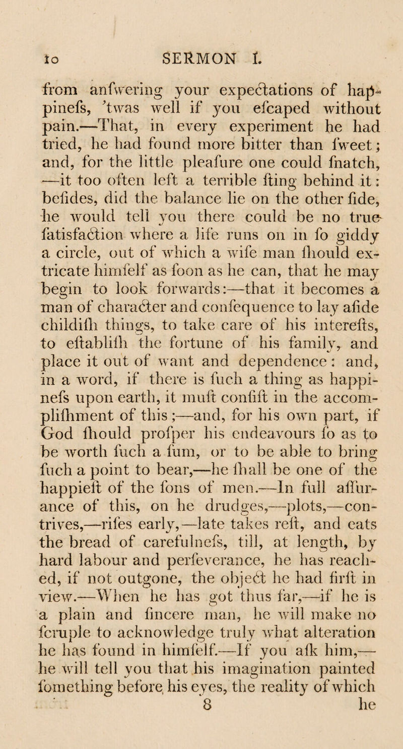 from anfwering jour expectations of hap- pinefs, Twas well if you efcaped without pain.—That, in every experiment he had tried, he had found more bitter than lweet; and, for the little pleafure one could fnatch, —it too often left a terrible (ting behind it: belides, did the balance lie on the other fide, he would tell you there could be no true fatisfadtion where a life runs on in fo giddy a circle, out of which a wife man lhould ex¬ tricate himfelf as loon as he can, that he may begin to look forwards:—that it becomes a man of character and confequence to lay afide childilh things, to take care of his interefts, to eftablilh the fortune of his family, and place it out of want and dependence: and, in a word, if there is fuch a thing as happi- nefs upon earth, it mult confift in the accom- plifhment of this ;—and, for his own part, if God fliould profper his endeavours fo as to be worth fuch a fum, or to be able to bring fuch a point to bear,—he lhall be one of the happieft of the fons of men.—In full a dur¬ ance of this, on he drudges,—plots,—con¬ trives,—riles early,—late takes relt, and eats the bread of carefulnefs, till, at length, by hard labour and perfeverance, he has reach¬ ed, if not outgone, the objedt he had firlt in view.—When he has got thus far,-—if lie is a plain and fincere man, he will make no fcruple to acknowledge truly what alteration he has found in himfelf.—If you alk him,— he will tell you that his imagination painted fornething before his eyes, the reality of which