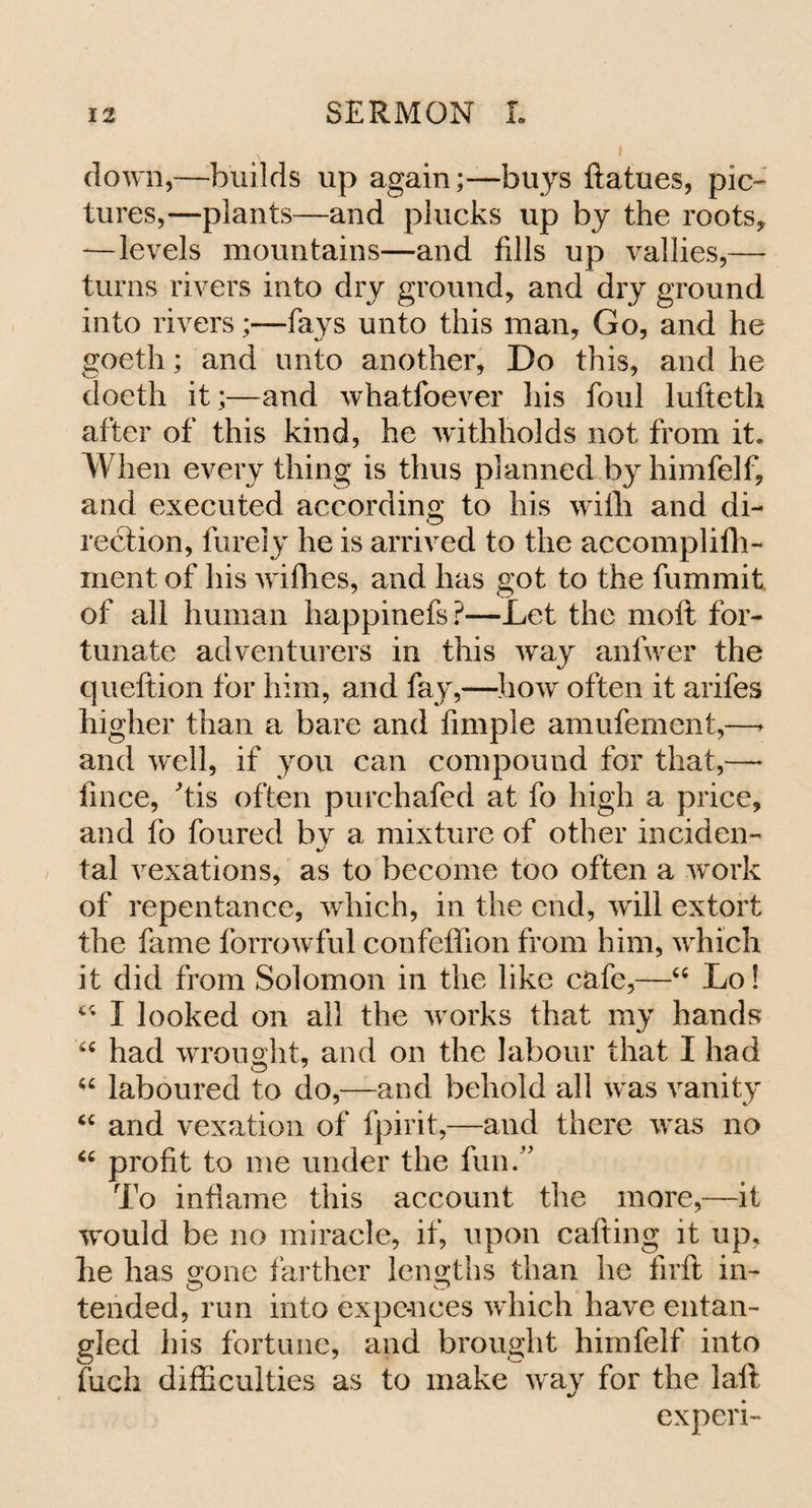 down,—builds up again;—buys ftatues, pic¬ tures,—plants—and plucks up by the roots, —levels mountains—and fills up vallies,— turns rivers into dry ground, and dry ground into rivers;—fays unto this man. Go, and he goeth; and unto another, Do this, and he doeth it;—and whatfoever his foul lufteth after of this kind, he withholds not from it. When every thing is thus planned by himfelf, and executed according to his with and di¬ rection, furely he is arrived to the accomplifh- inent of his wifhes, and has got to the fummit of all human happinefs?—Let the moft for¬ tunate adventurers in this way anfwer the queftion for him, and fay,—how often it arifes higher than a bare and Ample amufement,—* and well, if you can compound for that,—* fince, his often purchafed at fo high a price, and fo foured by a mixture of other inciden- tal vexations, as to become too often a work of repentance, which, in the end, wTill extort the fame forrowful confeffion from him, which it did from Solomon in the like cafe,—“ Lo! u I looked on all the works that my hands “ had wrought, and on the labour that I had “ laboured to do,—and behold all was vanity “ and vexation of fpirit,—and there was no u profit to me under the fun.” To inflame this account the more,—it would be no miracle, if, upon cafting it up, he has gone farther lengths than he firfi in¬ tended, run into expe-nces which have entan¬ gled his fortune, and brought himfelf into fuch difficulties as to make way for the laft experi-