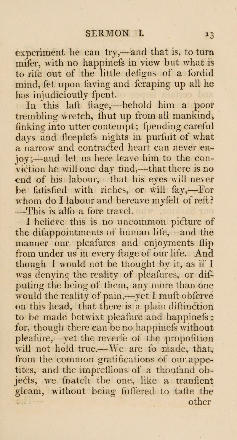 experiment he can try,—and that is, to turn mifer, with no happinefs in view but what is to rife out of the little defigns of a fordid mind, fet upon faving and fcraping up all he has injudicioufly fpent. In this laft ftage,—behold him a poor trembling wretch, Ihut up from all mankind, finking into utter contempt; fpending careful days and fleeplefs nights in purfuit of what a narrow and contracted heart can never en¬ joy;—and let us here leave him to the con¬ viction he will one day find,—that there is no end of his labour,—that his eyes will never be fatisfied with riches, or will fay,—For whom do I labour and bereave myfell of reft? —This is alfo a fore travel. I believe this is no uncommon picture of the difappointments of human life,—and the manner our pleafures and enjoyments flip from under us in every ftage of our life. And though I would not be thought by it, as if I was denying the reality of pleafures, or de¬ puting the being of them, any more than one w ould the reality of pain,—yet 1 muft obferve on this head, that there is a plain diftinCtion to be made betwixt pleafure and happinefs: for, though there can be no happinefs without pleafure,—yet the reverie of the propofition will not hold true.—We are fo made, that, from the common gratifications of our appe¬ tites, and the impreffions of a thoufand ob¬ jects, we fnatch the one, like a tranfient gleam, without being fullered to tafte the other