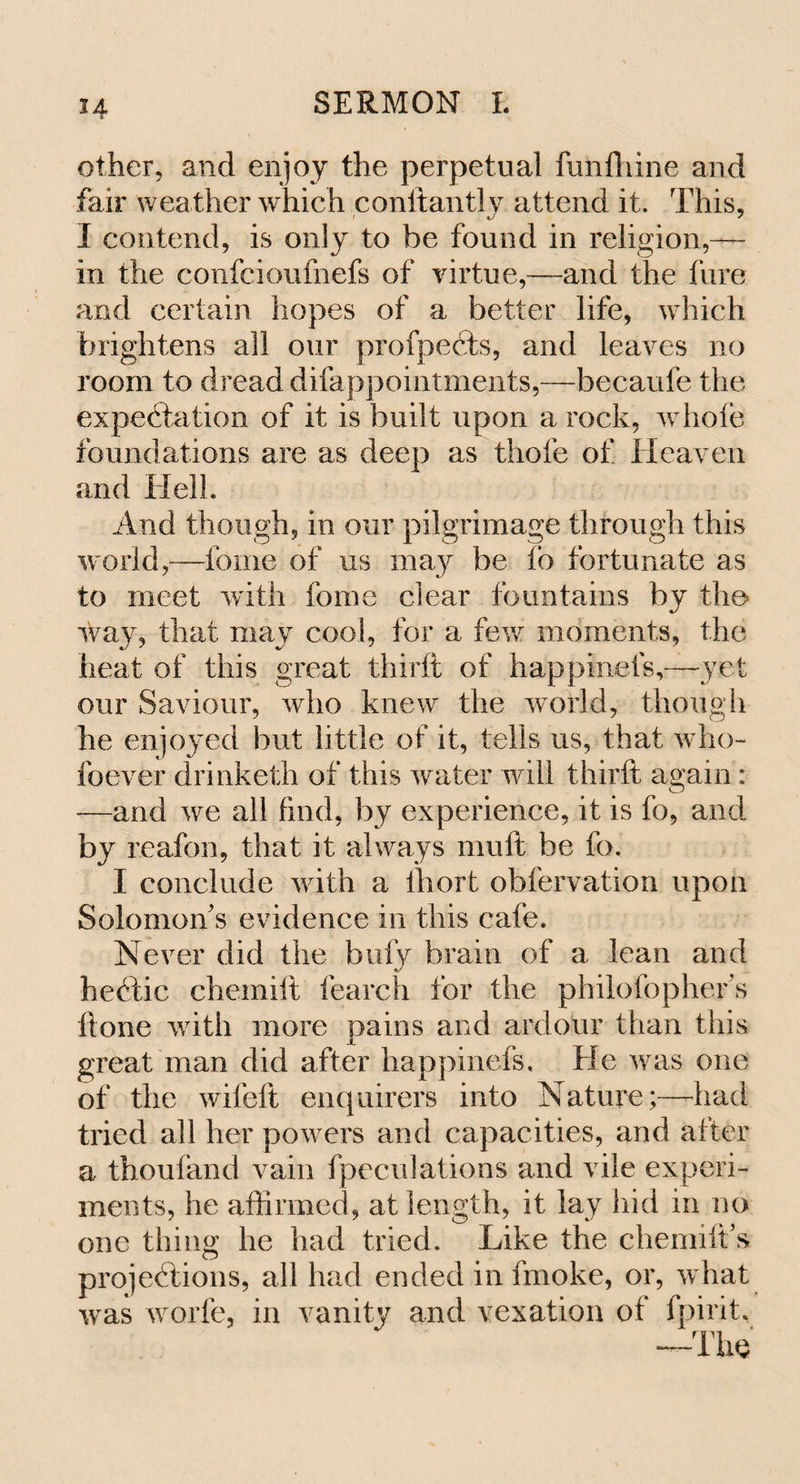 H other, and enjoy the perpetual funfhine and fair weather which conftantly attend it. This, I contend, is only to be found in religion,— in the confcioufnefs of virtue,—and the fure and certain hopes of a better life, which brightens all our profpeCts, and leaves no room to dread difappointments,—becaufe the expectation of it is built upon a rock, whofe foundations are as deep as thole of Heaven and Hell. And though, in our pilgrimage through this world,—fome of us may be lb fortunate as to meet with fome dear fountains by the way, that may cool, for a few moments, the heat of this great thirft of happmefs,—yet onr Saviour, who knew the world, though he enjoyed but little of it, tells us, that who- foever drinketh of this water will thirft again: —and we all find, by experience, it is fo, and by reafon, that it always muft be fo. I conclude with a ihort obfervation upon Solomon s evidence in this cafe. Never did the bufy brain of a lean and hectic chemift fearch for the philofopher s ft one with more pains and ardour than this great man did after happinefs. He was one of the wifeft enquirers into Nature;—-had tried all her powers and capacities, and after a thoufand vain fpecnlations and vile experi¬ ments, he affirmed, at length, it lay hid in no one thing he had tried. Like the chemiiVs projections, all had ended in fmoke, or, what was world, in vanity and vexation of fpirit, —The