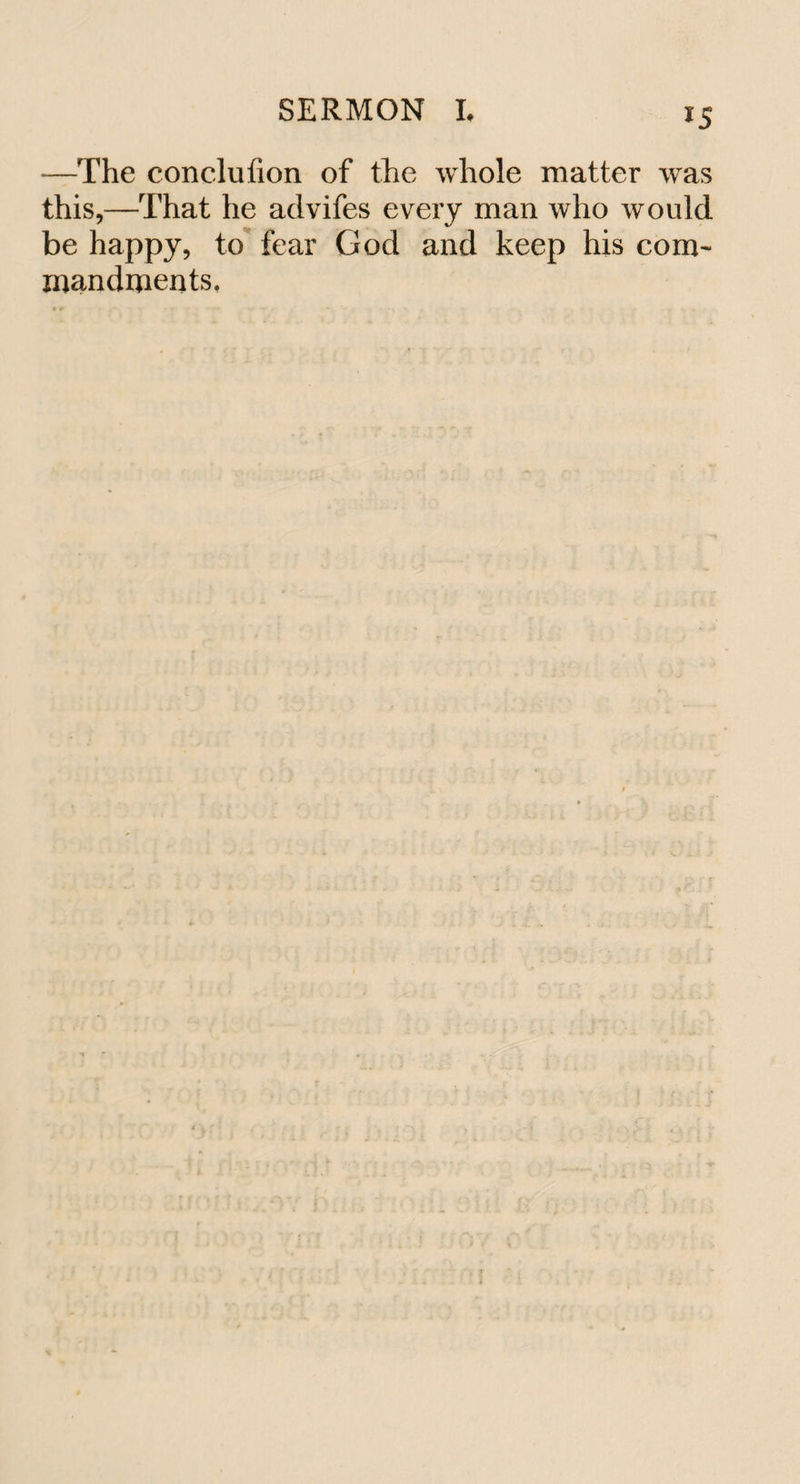 *5 —The conclufion of the whole matter was this,—That he aclvifes every man who would be happy, to fear God and keep his com¬ mandments.