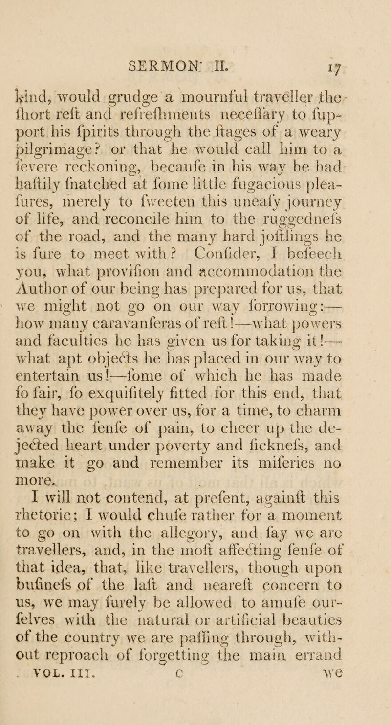 ij Ifind, would grudge a mournful traveller the ihort reft and refrelhments neceftary to lup- port his fpirits through the ft ages of a weary pilgrimage? or that he would call him to a fevere reckoning, hecaufe in his way he had lmftily thatched at home little fugacious plea- fares, merely to fweeten this uneafy journey of life, and reconcile him to the ruggedneis of the road, and the many hard joftlings he is fare to meet with ? Conlider, I befeech you, what provifion and accommodation the Author of our being has prepared for us, that we might not go on our way farrowing:— how many caravanferas of reft!—what powers and faculties he has given us for taking it!-— what apt objects he has placed in our way to entertain us!—fome of which he has made fo fair, fo exquifitely fitted for this end, that, they have power over us, for a time, to charm away the fenfe of pain, to cheer up the de¬ jected heart under poverty and ficknefs, and make it go and remember its miferies no more* I will not contend, at prefent, againft this rhetoric; I would chafe rather for a moment to go on with the allegory, and lay we are travellers, and, in the molt affeCting fenfe of that idea, that, like travellers, though upon bufinefs of the laft and neareft concern to us, we may finely be allowed to amufe our- felves with the natural or artificial beauties of the country we are palling through, with¬ out reproach of forgetting the main errand