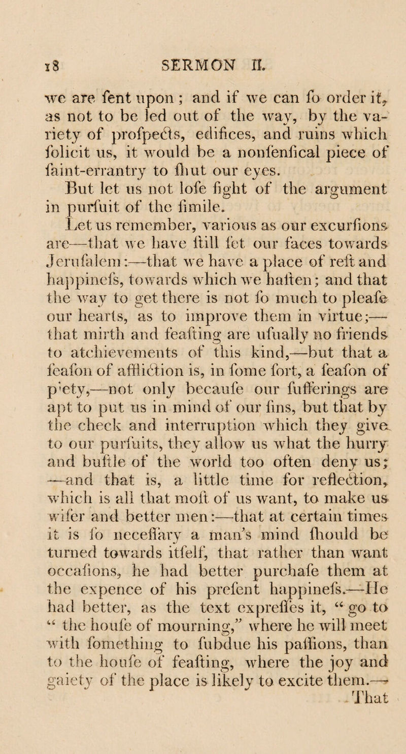 we are fent upon ; and if we can fo order ift as not to be led out of the way, by the va¬ riety of profpeCts, edifices, and ruins which folicit us, it would be a nonfenfical piece of faint-errantry to flmt our eyes. But let us not lofe fight of the argument in purfuit of the fimile. Let us remember, various as our excurfions are—that we have Itill fet our faces towards Jerufalemr—that we have a place of reft and happinefs, towards which we batten; and that the way to get there is not fo much to pleafe our hearts, as to improve them in virtue;— that mirth and feafting are ufually no friends to atchievements of this kind,—but that a feafon of affliction is, in fome fort, a leafon of p'ety,—not only becaufe our fufferings are apt to put us in mind of our fins, but that by the check and interruption which they give, to our puHints, they allow us what the hurry and buftle of the world too often deny us; —and that is, a little time for reflection* which is all that molt of us want, to make us wiler and better men:—that at certain times it is fo neceftary a mans mind lhould be turned towards itfelf, that rather than want occafions, he had better purchafe them at the ex pence of his prefen t happinefs,—He had better, as the text exprefles it, “ go to 44 the houfe of mourning/' where he will meet with fomething to fubdue his paffions, than to the houfe of feafting, where the joy and gaiety of the place is likely to excite them.—* - That