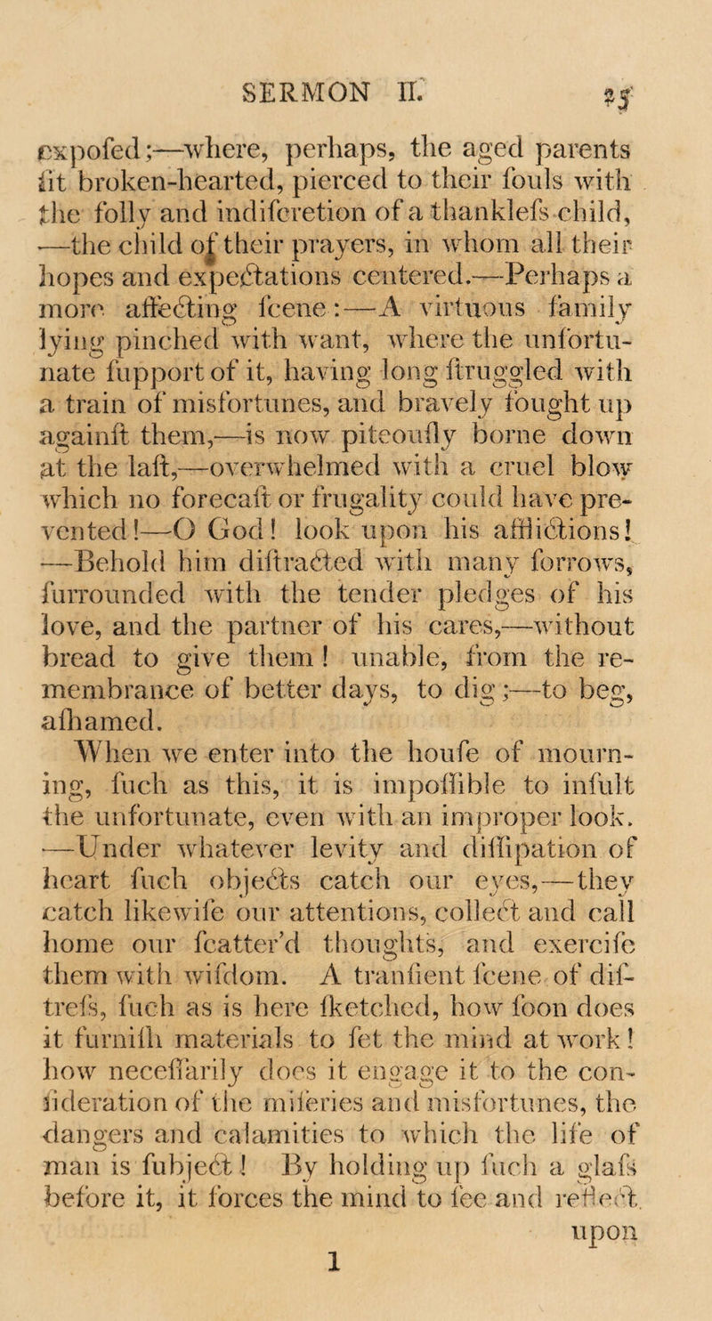 cxpofed;—where, perhaps, the aged parents lit broken-hearted, pierced to their fouls with the folly and indifcretion of a thanklefs child, •—the child of their prayers, in whom all their hopes and expectations centered.—Perhaps a more affecting fcene:—A virtuous family lying pinched with want, where the unfortu¬ nate fupport of it, having long flruggled with a train of misfortunes, and bravely fought up againft them,—is now piteoiffly borne down at the laft,—overwhelmed with a cruel blow which no forecaft or frugality could have pre¬ vented!—O God! look upon his afflictions! —Behold him diltraCted with many furrows, furrounded with the tender pledges of his love, and the partner of his cares,—without bread to give them ! unable, from the re¬ membrance of better days, to dig;—to beg, afhamed. When we enter into the houfe of mourn¬ ing, fuch as this, it is impoffible to infult the unfortunate, even with an improper look. —Under whatever levity and diffipation of heart fuch objects catch our eyes,—they catch likewile our attentions, collect and call home our fcatter’d thoughts, and exercifb them with wifdom. A t rani lent fcene of dil- trefs, fuch as is here fketchcd, how foon does it furnilh materials to fet the mind at work! how necefikrily does it engage it to the con¬ sideration of the miferies and misfortunes, the dangers and calamities to which the life of man is fubjeCt! By holding up fuch a glafs before it, it forces the mind to lee and refect. upon
