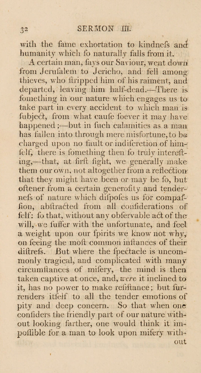 with the fame exhortation to kindnefs and humanity which fo natural] y falls from it. A certain man, fays our Saviour, went down from Jerufalem to Jericho, and fell among thieves, who tiripped him of his raiment, and departed, leaving him half-dead.—There is fomething in our nature which engages us to take part in every accident to which man is fubjedt, from what caufe foever it may have happened;—but in fuch calamities as a man has fallen into through mere misfortune, to be charged upon no fault or indifcretion of him- felt' there is fomething then fo truly intereft- 7 O C/ ing,—that, at firft fight, we generally make them our own, not altogether from a reflection' that they might have been or may be fo, but oftener from a certain generofity and tender- nefs of nature which difpofes us for compaf- fion, abftradted from all confiderations of felf: fo that, without any obfervable adi of the will, we fuffer with the unfortunate, and feel a weight upon our fpirits we know not why, on feeing the molt common inftances of their O ^ diftrefs. But where the fpectacie is uncom¬ monly tragical, and complicated with many circumitances of mifery, the mind is then taken captive at once, and, were it inclined to it, has no power to make reiiftance; but fur- renders itfelf to all the tender emotions of pity and deep concern. So that when one confiders the friendly part of our nature with¬ out looking farther, one would think it im- poflible for a man to look upon mifery with¬ out
