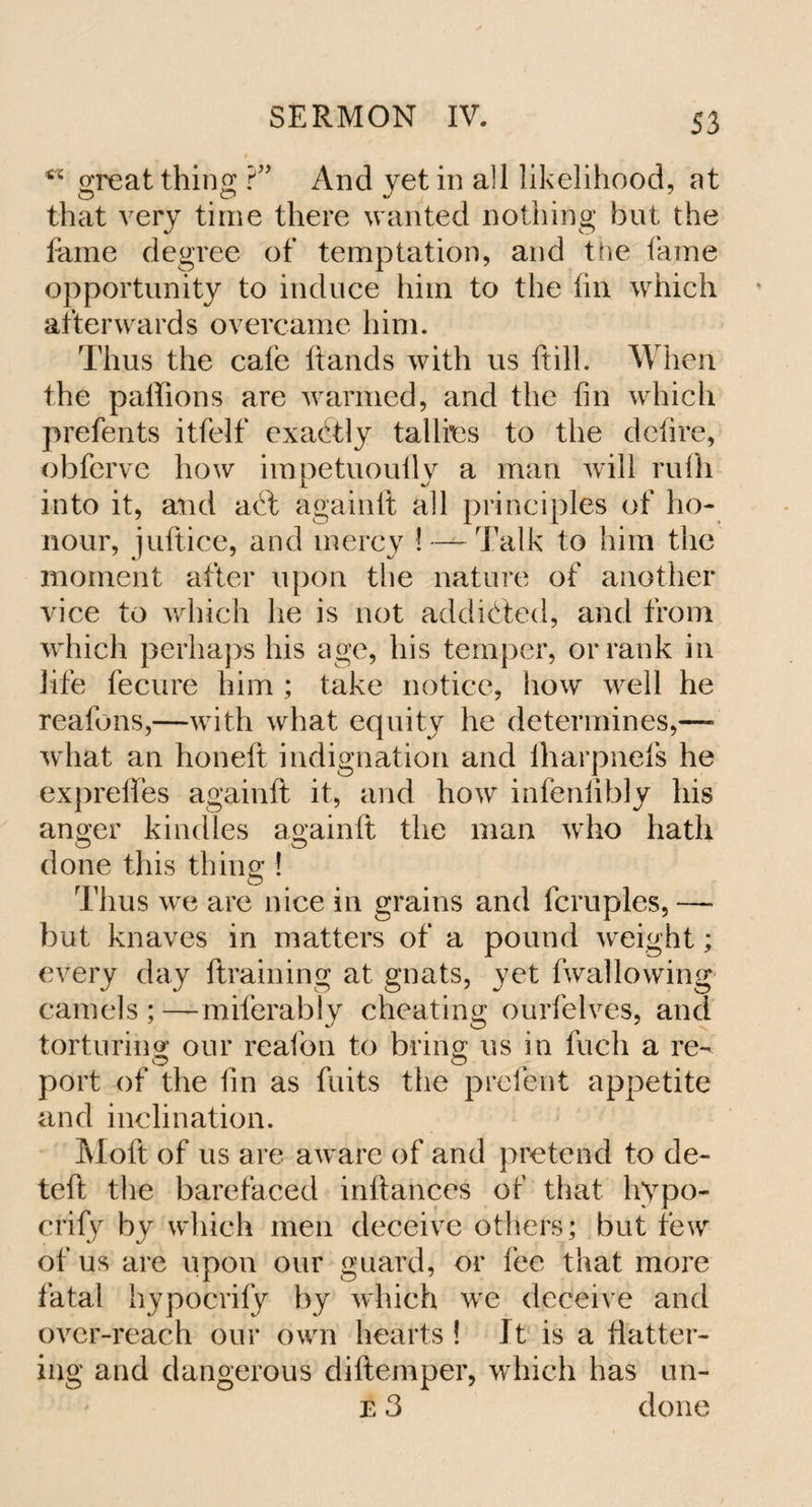 S3 ** great thing ?” And yet in all likelihood, at that very time there wanted nothing but the fame degree of temptation, and the lame opportunity to induce him to the fin which afterwards overcame him. Thus the cafe ftands with us ftilh When the palfions are warmed, and the fin which prefents itfelf exactly tallies to the defire, obferve how impetuoufly a man will rufh into it, and act againft all principles of ho¬ nour, juftice, and mercy ! — Talk to him the moment after upon the nature of another vice to which lie is not addicted, and from which perhaps his age, his temper, or rank in life fecure him ; take notice, how well he reafons,—with what equity lie determines,— what an honeft indignation and iharpneis he exprefles againft it, and how infeniibly his anoer kindles againft the man who hath © t # © done this thing ! Thus we are nice in grains and fcruples, — but knaves in matters of a pound weight; every day ftraining at gnats, yet fwallowing camels ; —miferably cheating ourfelves, and torturing; our reafon to bring; us in fuch a re- port of the fin as fuits the prelent appetite and inclination. Moft of us are aware of and pretend to de- teft the barefaced inftances of that hypo- crify by which men deceive others; but few of us are upon our guard, or fee that more fatal hypocrify by which we deceive and over-reach our own hearts ! It is a flatter¬ ing and dangerous diftemper, which has un-