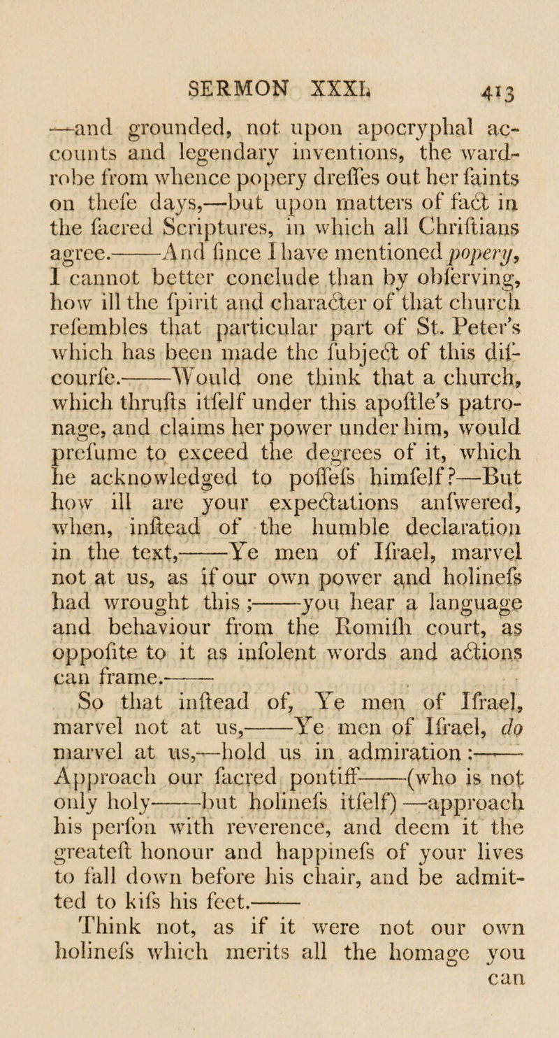 4*3 —-and grounded, not upon apocryphal ac¬ counts and legendary inventions, the ward¬ robe from whence popery dreffes out her faints on thefe days,—but upon matters of fait in the facred Scriptures, in which all Chriftians agree.-And fince I have mentioned popery, I cannot better conclude than by obierving, how ill the fpirit and character of that church refembles that particular part of St. Peter's which has been made the fubjeit of this dif- courfe.-Would one think that a church, which thrufts itfelf under this apoftle's patro¬ nage, and claims her power under him, would prefume to exceed the degrees of it, which he acknowledged to poffets himfelf?—But how ill are your expectations anfwered, when, inftead of the humble declaration in the text,-Te men of Ifrael, marvel not at us, as if our own power and holinefs had wrought this ;-you hear a language and behaviour from the Romifh court, as oppofite to it as infolent words and aitions can frame.-- So that inftead of, Ye men of Ifrae], marvel not at us,-Ye men of Ifrael, do marvel at us,—hold us in admiration :——- Approach our facred pontiff-(who is not only holy-but holinefs itfelf) —approach his perfon with reverence, and deem it the greateft honour and happmefs of your lives to fall down before his chair, and be admit¬ ted to kifs his feet.- Think not, as if it were not our own holinefs which merits all the homage you can