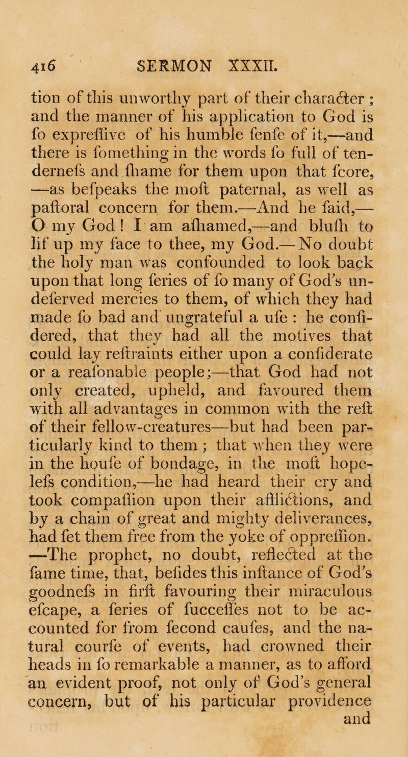 tion of this unworthy part of their character ; and the manner of his application to God is fo expreffive of his humble fenfe of it,—and there is fomething in the words fo full of ten- dernefs and tliame for them upon that fcore, —as befpeaks the moft paternal, as well as paftoral concern for them.—And he faid,—- O my God ! I am afhamed,—and blulli to lif up my face to thee, my God.— No doubt the hol}r man was confounded to look back upon that long feries of fo many of God's un- deferved mercies to them, of which they had made fo bad and ungrateful a ufe : he confi- dered, that they had all the motives that could lay reftraints either upon a confiderate or a reafonable people;—that God had not only created, upheld, and favoured them with all advantages in common with the reft of their fellow-creatures—but had been par¬ ticularly kind to them ; that when they were in the houfe of bondage, in the moft hope- lefs condition,—he had heard their cry and took compaffion upon their afflictions, and by a chain of great and mighty deliverances, had fet them free from the yoke of oppreffion. —The prophet, no doubt, reflected at the fame time, that, belides this inftance of God's goodnefs in firft favouring their miraculous efcape, a feries of fuccefles not to be ac¬ counted for from fecond caufes, and the na¬ tural courfe of events, had crowned their heads in fo remarkable a manner, as to afford an evident proof, not only of God’s general concern, but of his particular providence