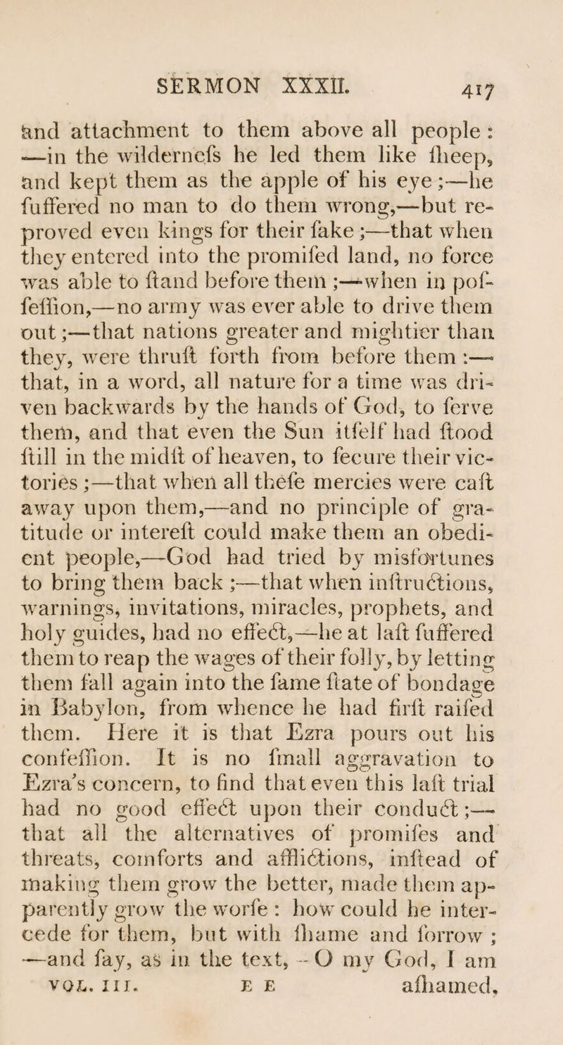 fend attachment to them above all people : —in the wilderncfs he led them like Iheep, and kept them as the apple of his eye;—he fuffered no man to do them wrong,—but re¬ proved even kings for their hike;—that when they entered into the promifed land, no force was able to hand before them when in pof- feffion,—no army was ever able to drive them out;—that nations greater and mightier than they, were thruft forth from before them that, in a word, all nature for a time was dri¬ ven backwards hv the hands of God, to ferve them, and that even the Sun itfelf had flood ftill in the midft of heaven, to fecure their vic¬ tories ;—that when all thefe mercies were call away upon them,—and no principle of gra¬ titude or intereft could make them an obedi¬ ent people,—-God had tried by misfortunes to bring them back ;—that when inftrudtions, warnings, invitations, miracles, prophets, and holy guides, had no effedt,—he at laft fuffered them to reap the wages of their folly, by letting them fall again into the fame ftate of bondage in Babylon, from whence he had firff raifed them. Here it is that Ezra pours out his confefiion. It is no frnall aggravation to Ezra's concern, to find that even this laft trial had no good effedt upon their condudt;—• that all the alternatives of promiles and threats, comforts and afflidtions, inftead of making them grow the better, made them ap¬ parently grow the worfe : how could he inter¬ cede for them, but with lhame and forrow ; —and fay, as in the text, -- O my God, I am vol. nr. ee aihamed.