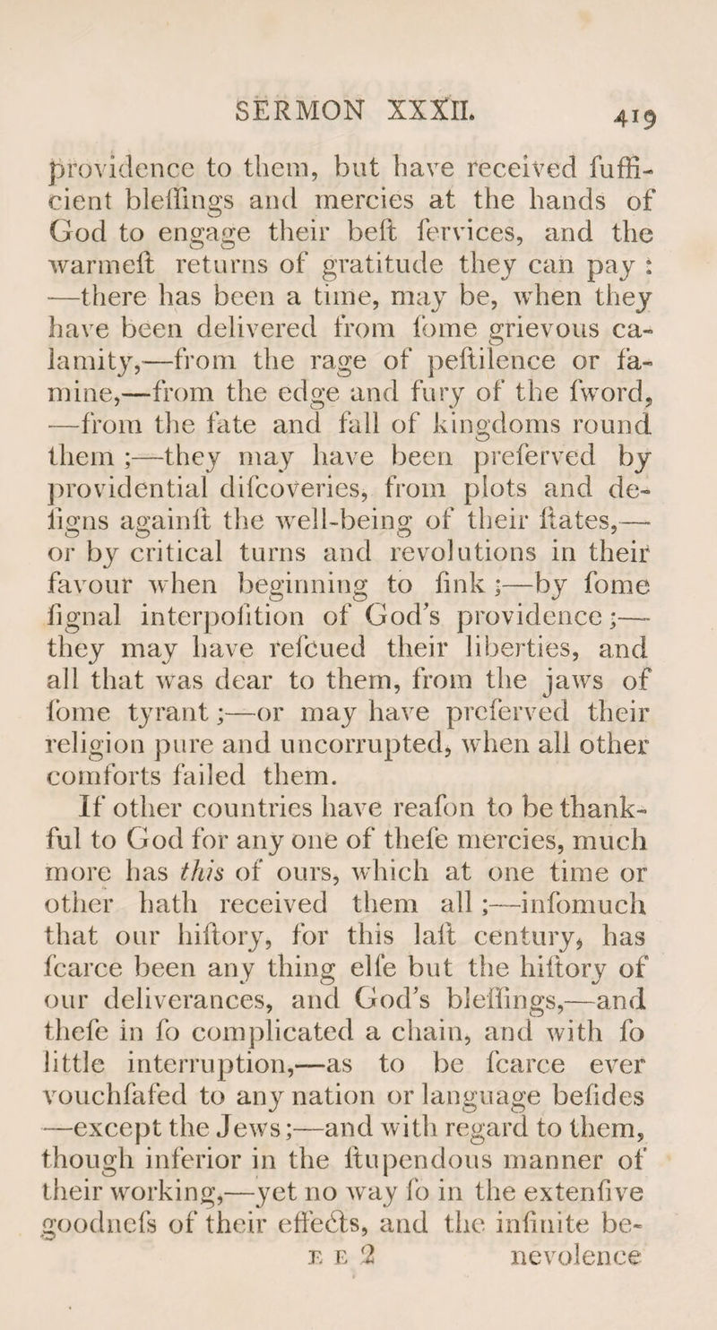 providence to them, but have received fuffi- cient bleffings and mercies at the hands of God to engage their bell fervices, and the warmeft returns of gratitude they can pay : —there has been a time, may be, when they have been delivered from fome grievous ca¬ lamity,—from the rage of peftilence or fa¬ mine,—from the edge and fury of the fword, —from the fate and fall of kingdoms round them ;—they may have been preferred by providential difcoveries, from plots and de- iio’ns againlt the well-being of their Rates,—* or by critical turns and revolutions in their favour when beginning to fink ;—by fome fignal interpolition of God's providence •—- they may have relbued their liberties, and all that was dear to them, from the jaws of fome tyrant;—or may have prcferved tlieir religion pure and uncorrupted, when all other comforts failed them. If other countries have reafon to be thank¬ ful to God for any one of thefe mercies, much more has this of ours, which at one time or other hath received them all ;—infomuch that our hiftory, for this laid century* has fcarce been any thing elle but the hiftory of our deliverances, and God’s bleilings,—and thefe in fo complicated a chain, and with fo little interruption,—as to be fcarce ever vouchfafed to any nation or language befides —except the Jews;—and with regard to them, though inferior in the ftupendous manner of their working,—yet no way lo in the extenfive goodnefs of their effects, and the infinite be- e e 2 nevolence