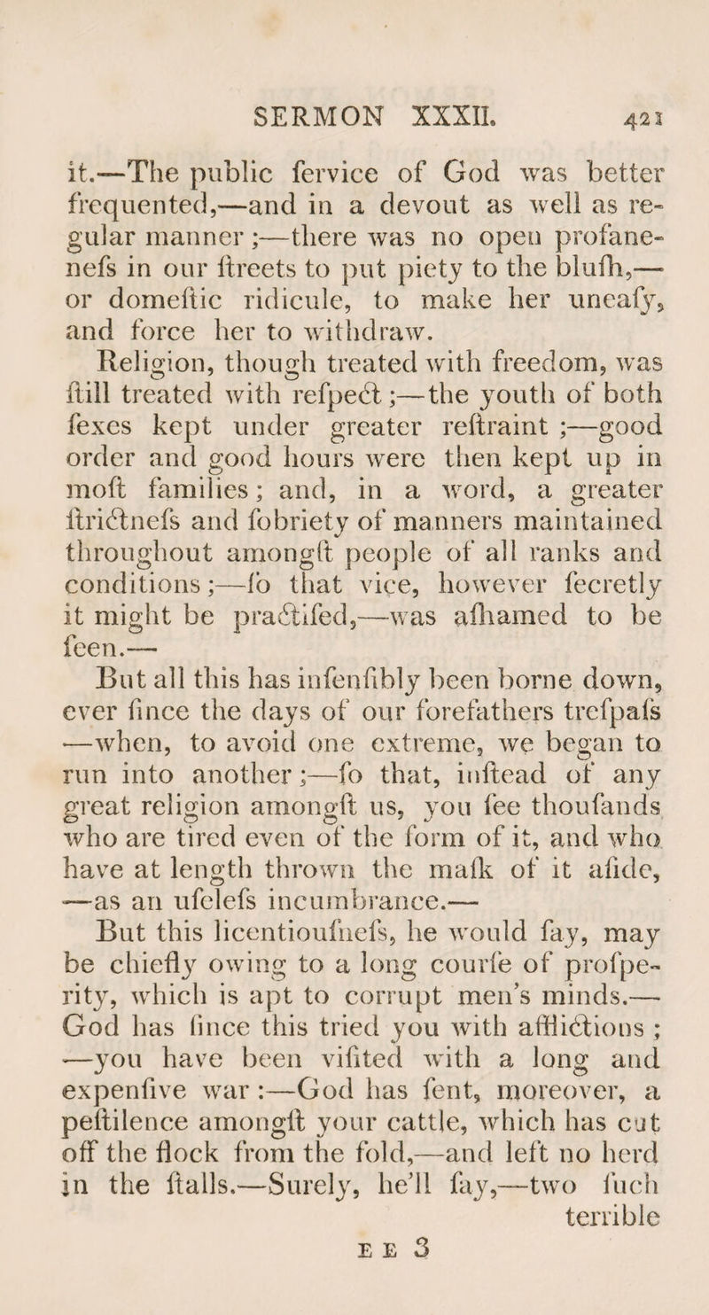 422 it.—The public fervice of God was better frequented,—and in a devout as well as re¬ gular manner ;—there was no open profane- nefs in our ftreets to put piety to the blufh,— or domeftic ridicule, to make her unealy, and force her to withdraw. Religion, though treated with freedom, was ftill treated with refpect;—the youth of both fexes kept under greater reftraint ;—good order and good hours were then kept up in moft families; and, in a word, a greater Itridtnefs and fobriety of manners maintained throughout amongft people of all ranks and conditions;—lb that vice, however fecretly it might be pradtifed,—was afhamed to be feen.— But all this has infenfibly been borne down, ever lince the days of our forefathers trefpafs ♦—when, to avoid one extreme, we began to run into another;—fo that, inftead of any great religion amongft us, you lee thoufands who are tired even of the form of it, and who have at length thrown the malk of it alkie, -—as an ufelefs incumbrance.— But this licentioufnefs, he would fay, may be chiefty owing to a long courfe of profpe- rity, which is apt to corrupt men’s minds.— God has lince this tried you with alflidiions ; -—you have been vifited with a long and expenfive war:—God has fent, moreover, a peitilence amongft your cattle, which has cut off the flock from the fold,—and left no herd in the flails.—Surely, he’ll fay,—two Inch terrible e e 3
