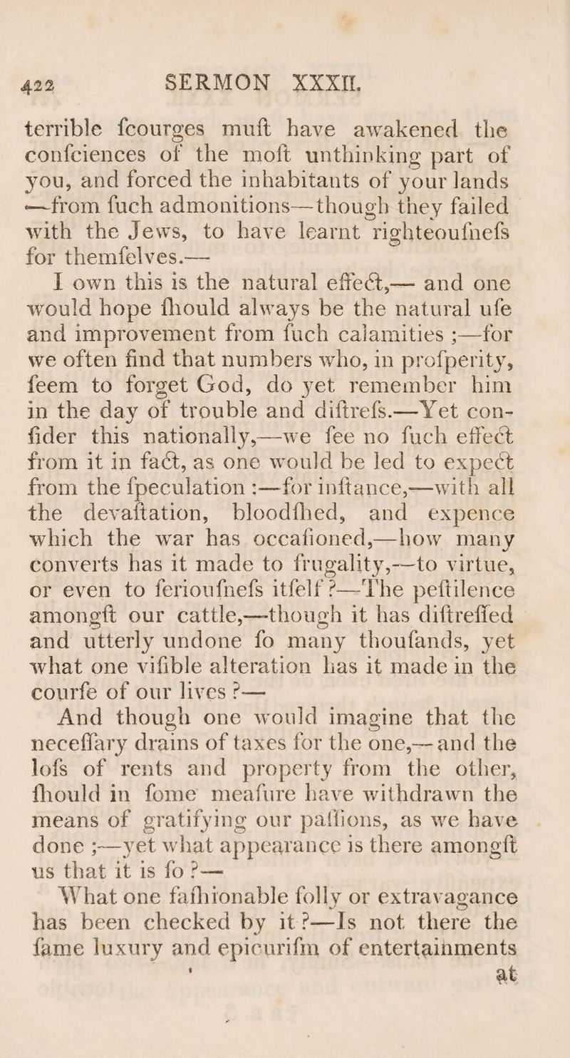 terrible fcourges muft have awakened the confidences of the moft unthinking part of you, and forced the inhabitants of your lands *—from fuch admonitions—though they failed with the Jews, to have learnt righteoufnefs for themfelves.—* I own this is the natural effect,— and one would hope fliould always be the natural ufe and improvement from fuch calamities ;—for we often find that numbers who, in profperity, feem to forget God, do yet remember him in the day of trouble and diftrefs.-—Yet con- fider this nationally,—we fee no fuch effect from it in fa ft, as one would be led to expert from the fpeculation ;—for inftance,-—with all the devaluation, bloodfhed, and expence which the war has occafioned,—how many converts has it made to frugality,—to virtue, or even to ferioufnefs itfelf ?—The pefiilence amongft our cattle,—though it has diftreffed and utterly undone fo many thoufands, yet what one vifible alteration has it made in the courfe of our lives ?— And though one would imagine that the necelfary drains of taxes for the one,— and the lofs of rents and property from the other, Ihould in feme meafure have withdrawn the means of gratifying our paflions, as we have done yet what appearance is there amongft us that it is fo ?«— What one fafhionable folly or extravagance has been checked by it ?—Is not there the fame luxury and epioiirifm of entertainments • at