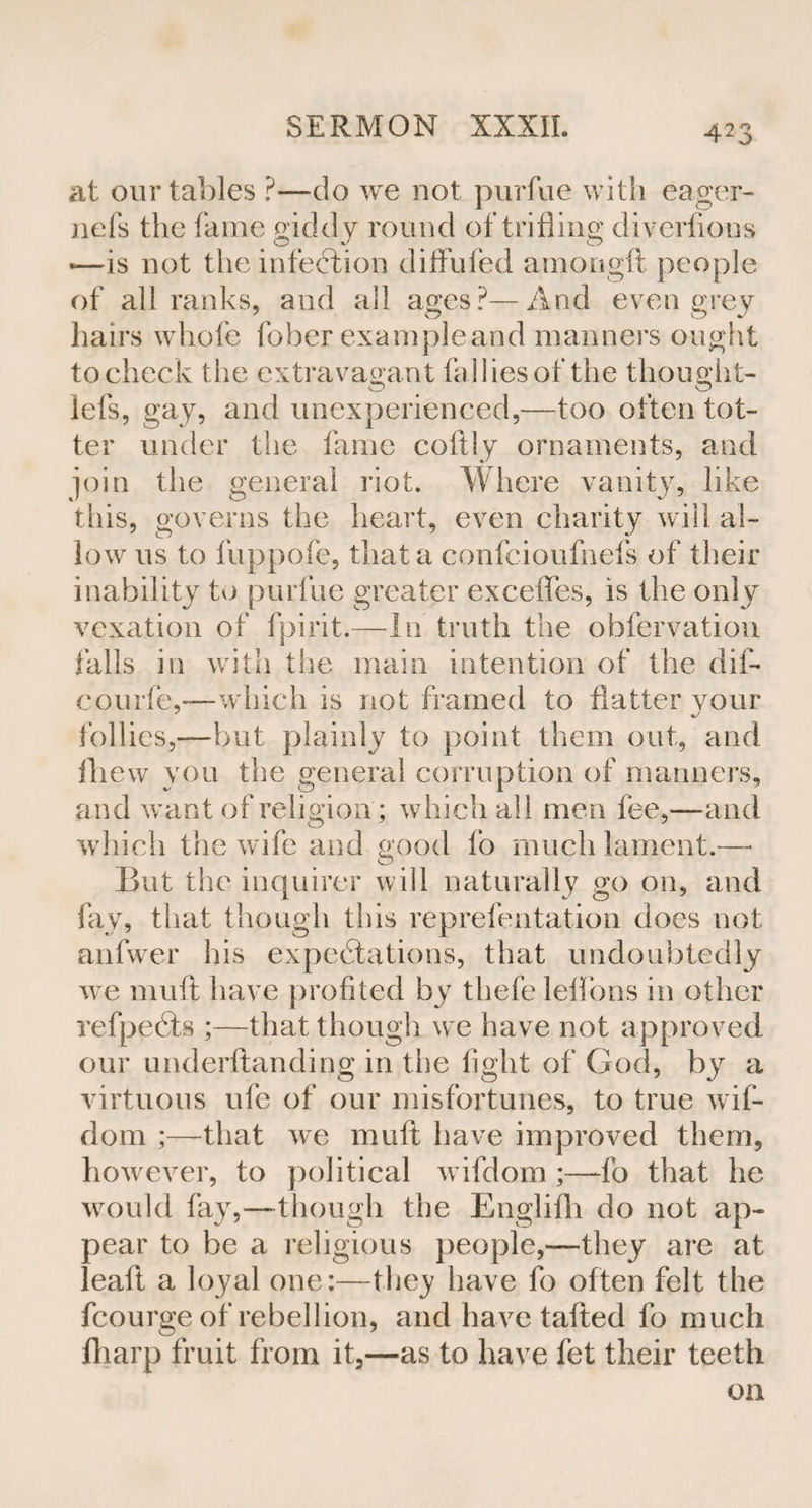 at our tables ?—do we not purfue with eager- nefs the fame gidd y round of trifling diverfions —is not the infection diffufed amongft people of all ranks, and all ages?—And even grey hairs whofe fober example and manners ought to check the extravagant fallies of the thought- lefs, gay, and unexperienced,—too often tot¬ ter under the fame coltly ornaments, and join the general riot. Where vanity, like this, governs the heart, even charity will al¬ low us to fuppofe, that a confcioufnefs of their inability to purfue greater exceffes, is the only vexation of fpirit.—In truth the obfervation falls in with the main intention of the dii- courfe,—which is not framed to flatter your follies,-—but plainly to point them out, and fhew you the general corruption of manners, and want of religion; which all men fee,'—-and which the wife and good lo much lament.— But the inquirer will naturally go on, and. fay, that though this reprefentation does not anfwer his expectations, that undoubtedly we muft have profited by thefe lelibns in other refpeCts ;—that though we have not approved our underftanding in the fight of God, by a virtuous ufe of our misfortunes, to true wif- dom ;—that we muft have improved them, however, to political wifdom ;—do that he would fay,—though the Englifh do not ap¬ pear to be a religious people,—they are at leaft a loyal one:—the^ have fo often felt the fcourge of rebellion, and have tailed fo much fliarp fruit from it,—as to have fet their teeth on