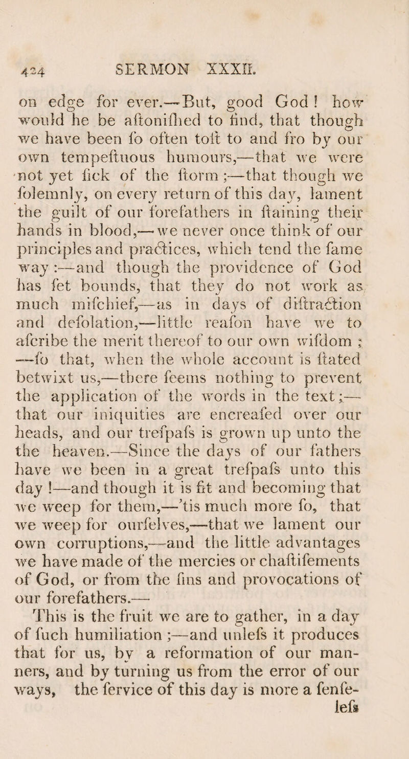 ob edge for ever.—But, good God ! how would he be aftonifhed to hud, that though we have been lb often toft to and fro by our own tempeftuous humours,—that we were not yet lick of the Itonn;—that though we folemnly, on every return of this day, lament the guilt of our forefathers in Raining their hands in blood,-—we never once think of our principles and practices, which tend the fame way:—and though the providence of God has let bounds, that they do not work as much mifchief,—as in days of diftraction and defolation,—little reafon have we to afcribe the merit thereof to our own wifdom ; —fo that, when the whole account is hated betwixt us,—there fee ms nothing to prevent the application of the words in the text;— that our iniquities are encreafed over our heads, and our trefpafs is grown up unto the the heaven.—Since the days of our fathers have we been in a great trefpafs unto this day !—and though it is fit and becoming that we weep for them,—bis much more fo, that we weep for ourfelves,-—that we lament our own corruptions,—and the little advantages we have made of the mercies or chaftifements of God, or from the fins and provocations of our forefathers.— This is the fruit we are to gather, in a day of fuch humiliation ;—and unlefs it produces that for us, bv a reformation of our man- ners, and by turning us from the error of our ways, the fervice of this day is more a fenfe- left