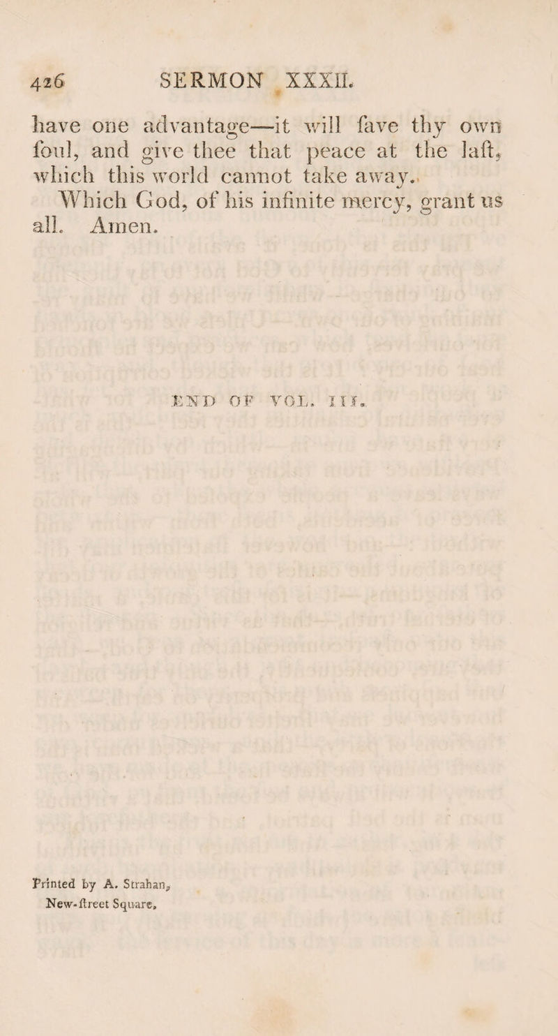 have one advantage—it will fave thy own foul, and give thee that peace at the laft* which this world cannot take away. Which God, of his infinite mercy, grant us alL Amen, .'END OF VOL. III. Printed by A. Strahan^ New-ftreet Square,