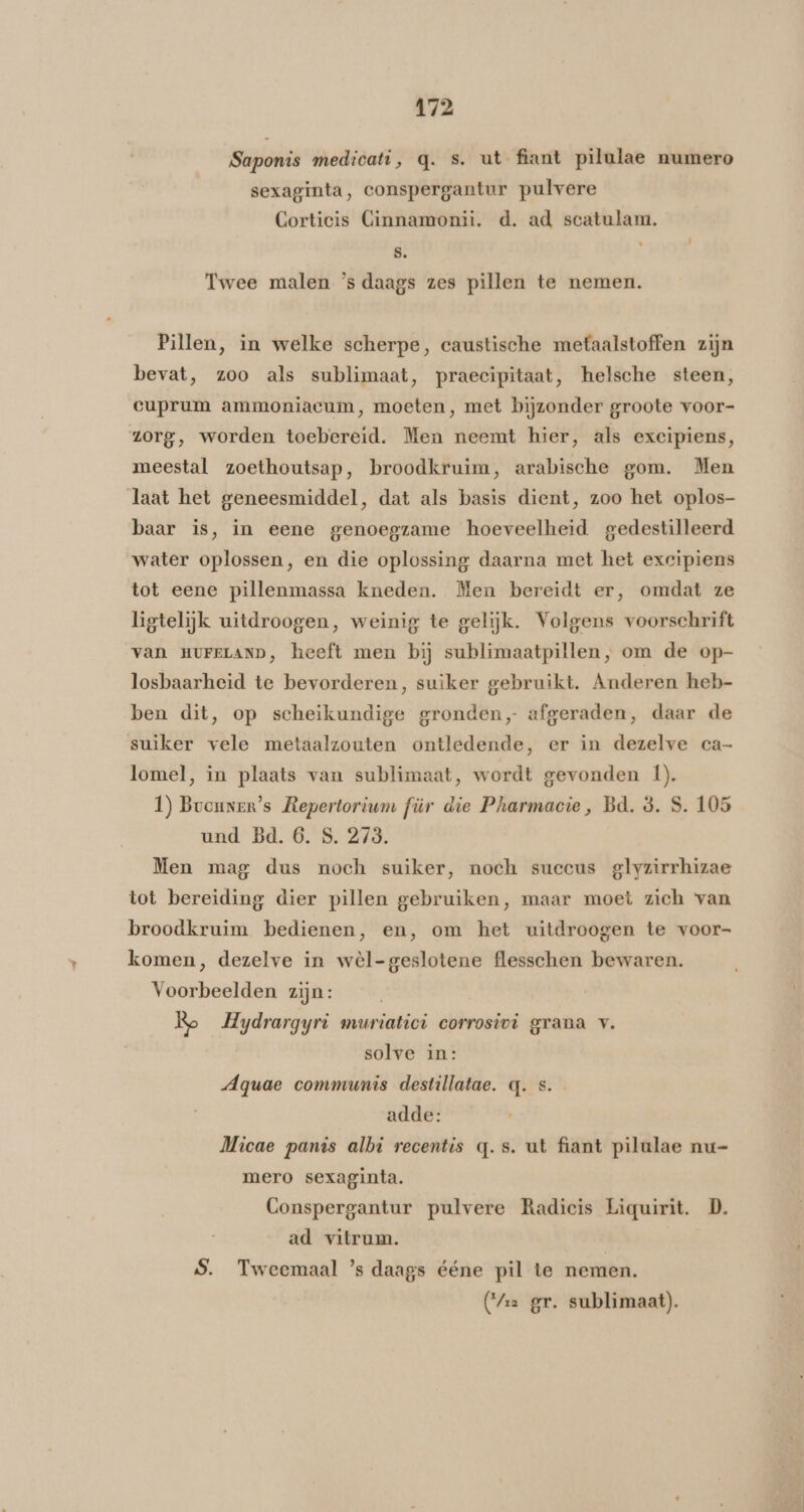 Saponis medicati, q. s. ut fiant pilulae numero sexaginta, conspergantur pulvere Corticis Cinnamonii, d. ad scatulam. s. 4 Twee malen ’s daags zes pillen te nemen. Pillen, in welke scherpe, caustische metaalstoffen zijn bevat, zoo als sublimaat, praecipitaat, helsche steen, cuprum ammoniacum, moeten, met bijzonder groote voor- zorg, worden toebereid. Men neemt hier, als excipiens, meestal zoethoutsap, broodkruim, arabische gom. Men laat het geneesmiddel, dat als basis dient, zoo het oplos- baar is, in eene genoegzame hoeveelheid gedestilleerd water oplossen, en die oplossing daarna met het excipiens tot eene pillenmassa kneden. Men bereidt er, omdat ze ligtelijk uitdroogen, weinig te gelijk. Volgens voorschrift van HUFELAND, heeft men bij sublimaatpillen, om de op- losbaarheid te bevorderen, suiker gebruikt. Anderen heb- ben dit, op scheikundige gronden, afgeraden, daar de suiker vele metaalzouten ontledende, er in dezelve ca- lomel, in plaats van sublimaat, wordt gevonden |). 1) Bvouner’s Repertorium für die Pharmacie, Bd. 8. S. 105 und Bd. 6. S. 273. Men mag dus noch suiker, noch succus glyzirrhizae tot bereiding dier pillen gebruiken, maar moet zich van broodkruim bedienen, en, om het uitdroogen te voor- komen, dezelve in wèl-geslotene flesschen bewaren. Voorbeelden zijn: Re Hydrargyri muriatici corrosivi grana v. solve in: Aquae communis destillatae. q. Ss. adde: Micae panis albi recentis q.s. ut fiant pilalae nu- mero sexaginta. Conspergantur pulvere Radicis Liquirit. D. ad vitrum. | S. Tweemaal ’s daags ééne pil te nemen. (ra gr. sublimaat).