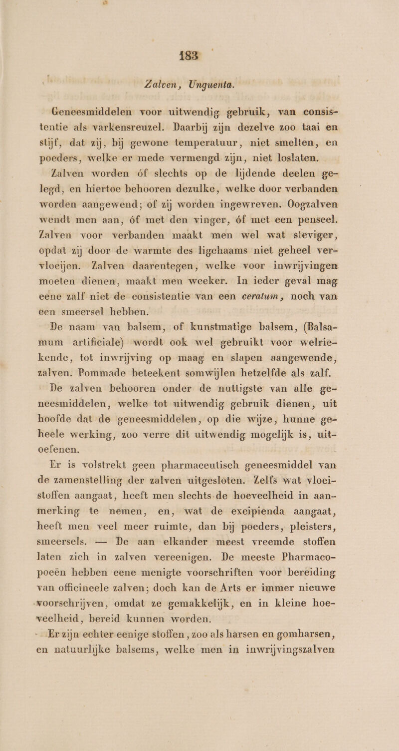 Zalven, Unguenta. Geneesmiddelen voor uitwendig gebruik, van consis- tentie als varkensreuzel. Daarbij zijn dezelve zoo taai en stijf, dat zij, bij gewone temperatuur, niet smelten, en poeders, welke er mede vermengd zijn, niet loslaten. Lalven worden óf slechts op de lijdende deelen ge- legd, en hiertoe behooren dezulke, welke door verbanden worden aangewend; of zij worden ingewreven. Oogzalven wendt men aan, óf met den vinger, óf met een penseel. Zalven voor verbanden maakt men wel wat steviger, opdat zij door de warmte des ligchaams niet geheel ver- vloeijen. Zalven daarentegen, welke voor inwrijvingen moeten dienen, maakt men weeker. In ieder geval mag eene zalf niet de consistentie van een ceratum, noch van een smeersel hebben. De naam van balsem, of kunstmatige balsem, (Balsa- mum artificiale) wordt ook wel gebruikt voor welrie- kende, tot inwrijving op maag en slapen aangewende, zalven. Pommade beteekent somwijlen hetzelfde als zalf. De zalven behooren onder de nuttigste van alle ge- neesmiddelen, welke tot uitwendig gebruik dienen, uit hoofde dat de geneesmiddelen, op die wijze, hunne ge- heele werking, zoo verre dit uitwendig mogelijk is, uit- oefenen. Er is volstrekt geen pharmaceutisch geneesmiddel van de zamenstelling der zalven uitgesloten. Zelfs wat vloei- stoffen aangaat, heeft men slechts-de hoeveelheid in aan- merking te nemen, en, wat de exeipienda aangaat, heeft men veel meer ruimte, dan bj poeders, pleisters, smeersels. — De aan elkander meest vreemde stoffen laten zich in zalven vereenigen. De meeste Pharmaco- poeën hebben eene menigte voorschriften voor bereiding van officineele zalven; doch kan de Arts er immer nieuwe voorschrijven, omdat ze gemakkelijk, en in kleine hoe- veelheid, bereid kunnen worden. Er zijn echter eenige stoffen , zoo als harsen en gomharsen, en natuurlijke balsems, welke men in inwrijvingszalven