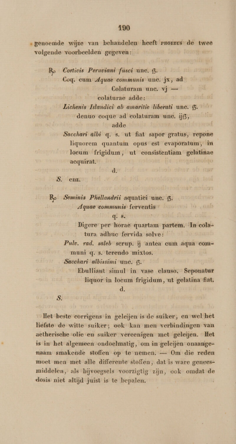 „genoemde wijze van behandelen heeft pnorevs de twee volgende voorbeelden gegeven: Ro Corticis Peruviani fusci unc. G. Coq. cum Aguae communis unc. jx, ad Colaturam unc. vj — colaturae adde: Lichenis Islandici ab amaritie liberati unc. £. denuo ecoque ad eolaturam une. ifs, adde Sacchari albi q. s. ut fiat sapor gratus, repone liguorem quantum opus est evaporatum, in loeum frigidum, ut consistentiam gelatinae acquirat. | d. 5. enz. Ro Sominis Phellandrii aquatiëi anc. 3. Aquae ‘communis: ferventis » q. S. Digere’ per horae quartam partem. ‘In cola- tura adhuc fervida solve: Pulv. rad. saleb scrup. ij antea cum aqua com- muni q. s. terendo mixtos. Sacchari- albissimi une. 63. Ebulliant simul in vase clauso. Seponatur liquor in loeum frigidum, ut gelatina fiat. d. S. Het beste corrigens in geleijen is de suiker, en wel het liefste de witte suiker; ook kan men verbindingen van aetherische olieen suiker vereenigen met geleijen. Het is in het algemeen ondoelmatig, om in geleijen onaange- naam smakende stoffen op te nemen. — Om die reden moet men met alle differente stoffen, dat is ware genees- middelen, als bijvoegsels voorzigtig zijn, ook omdat de dosis niet altijd juist is te bepalen.