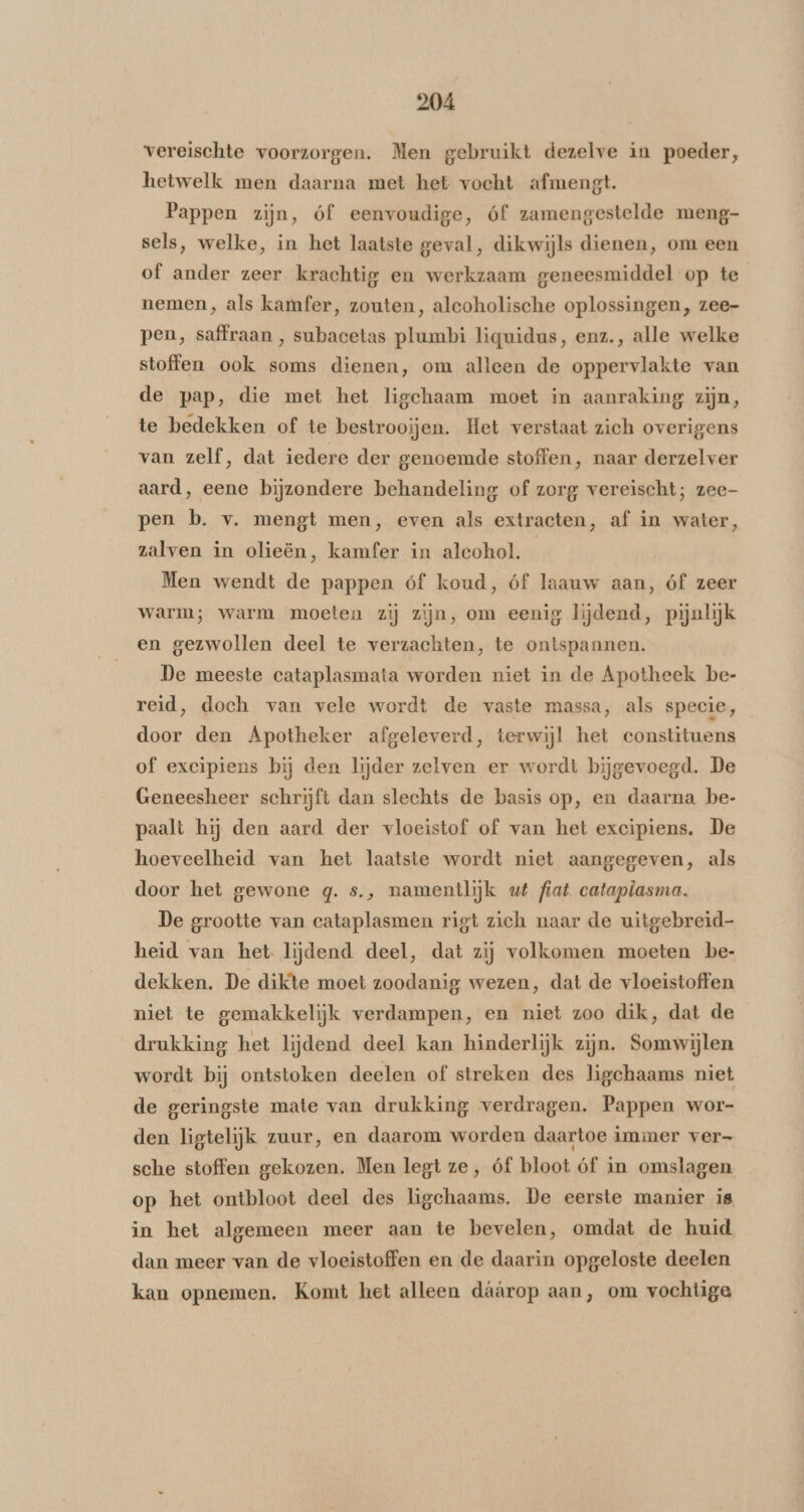 vereischte voorzorgen. Men gebruikt dezelve in poeder, hetwelk men daarna met het vocht afmengt. Pappen zijn, óf eenvoudige, óf zamengestelde meng- sels, welke, in het laatste geval, dikwijls dienen, om een of ander zeer krachtig en werkzaam geneesmiddel op te nemen, als kamfer, zouten, alcoholische oplossingen, zee- pen, saffraan , subacetas plumbi liquidus, enz., alle welke stoffen ook soms dienen, om alleen de oppervlakte van de pap, die met het ligchaam moet in aanraking zijn, te bedekken of te bestrooïjen. Het verstaat zich overigens van zelf, dat iedere der genoemde stoffen, naar derzelver aard, eene bijzondere behandeling of zorg vereischt; zee- pen b. v. mengt men, even als extracten, af in water, zalven in olieën, kamfer in alcohol. Men wendt de pappen óf koud, óf laauw aan, óf zeer warm; warm moeten zij zijn, om eenig lijdend, pijnlijk en gezwollen deel te verzachten, te ontspannen. De meeste cataplasmata worden niet in de Apotheek be- reid, doch van vele wordt de vaste massa, als specie, door den Apotheker afgeleverd, terwijl het constituens of excipiens bij den lijder zelven er wordt bijgevoegd. De Geneesheer schrijft dan slechts de basis op, en daarna be- paalt hij den aard der vloeistof of van het excipiens. De hoeveelheid van het laatste wordt niet aangegeven, als door het gewone qg. s., namentlijk ut fiat catapiasma. De grootte van cataplasmen rigt zich naar de uitgebreid heid van het lijdend deel, dat zij volkomen moeten be- dekken. De dikte moet zoodanig wezen, dat de vloeistoffen niet te gemakkelijk verdampen, en niet zoo dik, dat de drukking het lijdend deel kan hinderlijk zijn. Somwijlen wordt bij ontstoken deelen of streken des ligchaams niet de geringste mate van drukking verdragen. Pappen wor- den ligtelijk zuur, en daarom worden daartoe immer ver- sche stoffen gekozen. Men legt ze, óf bloot óf in omslagen op het ontbloot deel des ligchaams. De eerste manier is in het algemeen meer aan te bevelen, omdat de huid dan meer van de vloeistoffen en de daarin opgeloste deelen kan opnemen. Komt het alleen dáárop aan, om vochtige