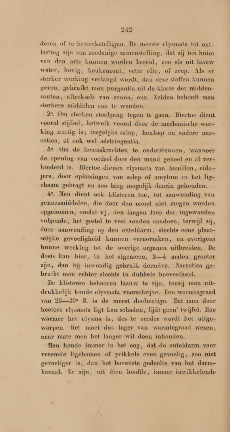 deren of te bewerkstelligen. De meeste clysmata tot ont- lasting zijn van zoodanige zamenstelling, dat zij ten huize van den arts kunnen worden bereid, zoo als uit laauw water, honig, keukenzout, vette olie, of zeep. Als er ‚ sterker werking verlangd wordt, dan deze stoffen kunnen geven, gebruikt men purgantia uit de klasse der midden zouten, aftreksels van senna, enz. Zelden behoeft men sterkere middelen aan te wenden. 2e, Om sterken stoelgang tegen te gaan. Hiertoe dient vooral stijfsel, hetwelk vooral door de mechanische wer- king nuttig is; insgelijks salep, heulsap en andere nar- cotica, of ook wel adstringentia. ò°. Om de levenskrachten te ondersteunen, wanneer de opening van voedsel door den mond geheel en al ver- hinderd is. Hiertoe dienen clysmata van bouillon, eido- jers, door oplossingen van salep of amylum in het lig- chaam gebragt en zoo lang mogelijk daarin gehouden. 4°, Men dient ook klisteren toe, tot aanwending van geneesmiddelen, die door den mond niet mogen worden opgenomen, omdat zij, den langen loop der ingewanden volgende, het gestel te veel zouden aandoen, terwijl zij, door aanwending op den enteldarm, slechts eene plaat- selijke gevoeligheid kunnen veroorzaken, en overigens hunne werking tot de overige organen uitbreiden. De dosis kan hier, in het algemeen, 2—4 malen grooter zijn, dan bĳ inwendig gebruik derzelve. Narcotica ge- bruikt men echter slechts in dubbele hoeveelheid. De klisteren behooren laauw te zijn, tenzij men uit- drukkelijk koude clysmata voorschrijve. Een warmtegraad van 25—30° R. is de meest doelmatige. Dat men door heetere clysmata ligt kan schaden, lijdt geen’ twijfel, Hoe warmer het clysma is, des te eerder wordt het uitge- worpen. Het moet dus lager van warmtegraad wezen, naar mate men het langer wil doen inhouden. Men houde immer in het oog, dat de enteldarm voor vreemde ligchamen of prikkels even gevoelig, zoo niet gevoeliger is, dan het bovenste gedeelte van het darm- kanaal. Er zijn, uit dien hoofde, immer inwikkelende