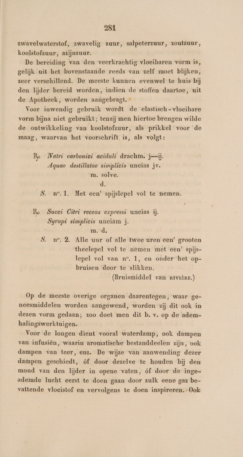 _zwavelwaterstof, zwavelig zuur, salpeterzuur, zoutzuur, koolstofzuur, azijnzuur. De bereiding van den veerkrachtig vloeibaren vorm is, gelijk uit het bovenstaande reeds van zelf moet blijken, zeer verschillend. De meeste kunnen evenwel te huis bij den lijder bereid worden, indien de stoffen daartoe, uit de Apotheek, worden lebet: « Voor inwendig gebruik wordt de elastisch - vloeibate vorm bijna niet gebruikt; tenzij men hiertoe brengen wilde de ontwikkeling van koolstofzuur, als prikkel voorde maag, waarvan het voorschrift is, als volgt: Natri carbomiei aciduli drachm. ji. Aquae destillatae simplicis uncias jv. m. solve. d. S. n°.1, Met een’ spijslepel vol te nemen. Bo Sucet Citri recens evpresst uncias ij. Syrupi simplicis uneiam jj. m. d. Ss. n°. 2. Alle uur of alle twee uren een’ grooten theelepel vol te nemen met een’ spijs- lepel vol van n°. 1, en onder het op-_ bruisen door te slikken. (Bruismiddel van rrvrère.) Op de meeste overige organen daarentegen, waar ge- neesmiddelen worden aangewend, worden zij dit ook in dezen vorm gedaan; zoo doet men dit b. v. op de adem- halingswerktuigen. Voor de longen dient vooral waterdamp, ook dampen van infusiën, waarin aromatische bestanddeelen zijn, ook dampen van teer, enz. De ‘wijze van aanwending dezer daïnpen geschiedt, óf door dezelve te houden bij den mond van den lijder in opene vaten, óf door de inge- ademde lucht eerst te doen gaan door zulk eene gaz be- vattende vloeistof en vervolgens te doen inspireren. Ook