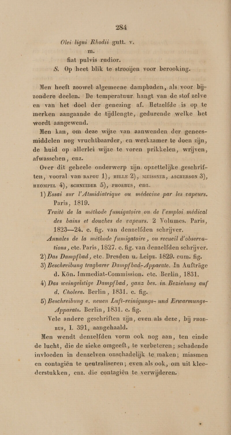 Olei ligni Rhodiù gutt. v. mm. fiat pulvis rudior. S. Op heet blik te-strooijen voor berooking. Men heeft zoowel algemeene dampbaden, als voor bij- zondere deelen. De temperatuur. hangt van de stof zelve en van het «doel der genezing af. Hetzelfde is op te merken aangaande de tijdlengte, gedurende welke het wordt aangewend. Men kan, om: deze wijze van aanwenden der genees- middelen nog vruchtbaarder, en werkzamer te doen zijn, de huid op allerlei wijze te voren prikkelen, wrijven, afwasschen , enz. Over dit geheele onderwerp zijn, opzettelijke geschrif- ten, vooral van narov Ì), HILLE 2), MRISSNER, ASCHERSON ò), HEOMPEL Á), SCHNEIDER 5), PHOEBUS, enz. 1) Essai sur U Atmidiatrique ou médecine par les vapeurs. Paris, 1819. Traité de la méthode fwmigatoire ou. de Vemploi médical des bains et douches de vapeurs. 2 Volumes. Paris, 1823—24, c. fig. van denzelfden schrijver. Annales de la méthode fumigatovre , ow recueil d'observa- tions, etc. Paris, 1827. c. fig. van denzelfden schrijver. 2) Das Dampfbad, etc. Dresden u. Leipz. 1829, cum. fig. 8) Beschreibung tragbarer Dampfbad-Apparate. In Aufträge d. Kön. Immediat-Commission. ete. Berlin, 1881. 4) Das weingeistige Dampf bad, ganz bes. in. Beziehung auf d. Cholera. Berlin, 1831. c. fig. 5) Beschreibung e. newen Luft-reinigungs- und Erwarmungs- Apparats. Berlin, 1831. c. fig. Vele andere geschriften zijn, even als deze, bij rror Bus, 1. 991, aangehaald. Men wendt denzelfden vorm ook nog aan, ten einde de lucht, die de zieke omgeeft, te verbeteren; schadende invloeden in denzelven. onschadelijk te maken; miasmen en contagiën te neutraliseren; even als ook, om uit klee- derstukken, enz. die contagiën te verwijderen,