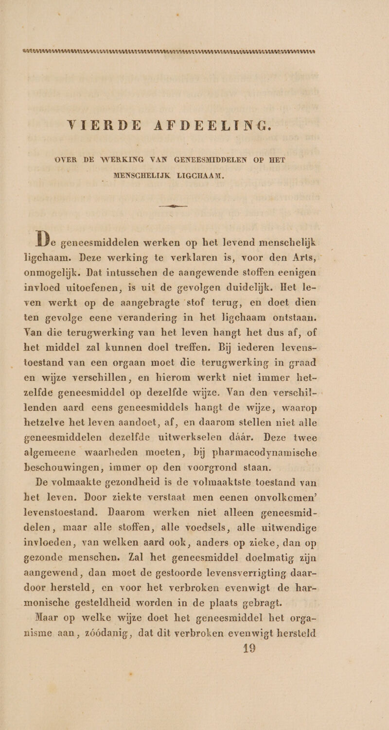 AUW WANNA RVA AARAU VUL UURU UVV VERVUL U VIERDE AFDEELING. OVER DE WERKING VAN GENEESMIDDELEN OP HET MENSCHELIJK LIGCHAAM, D. geneesmiddelen werken op het levend menschelijk ligchaam. Deze werking te verklaren is, voor den Arts, onmogelijk. Dat intusschen de aangewende stoffen eenigen invloed uitoefenen, is uit de gevolgen duidelijk. Het le- ven werkt op de aangebragte stof terug, en doet dien ten gevolge eene verandering in het ligchaam ontstaan. Van die terugwerking van het leven hangt het dus af, of het middel zal kunnen doel treffen. Bij iederen levens- toestand van een orgaan moet die terugwerking in graad en wijze verschillen, en hierom werkt niet immer het- zelfde geneesmiddel op dezelfde wijze. Van den verschil-. lenden aard eens geneesmiddels hangt de wijze, waarop hetzelve het leven aandoet, af, en daarom stellen niet alle geneesmiddelen dezelfde uitwerkselen dáár. Deze twee algemeene waarheden moeten, bij pharmacodynamische beschouwingen, immer op den voorgrond staan. De volmaakte gezondheid is de volmaaktste toestand van het leven. Door ziekte verstaat men eenen onvolkcmen’ levenstoestand. Daarom werken niet alleen geneesmid- delen, maar alle stoffen, alle voedsels, alle uitwendige invloeden, van welken aard ook, anders op zieke, dan op gezonde menschen. Zal het geneesmiddel doelmatig zijn aangewend, dan moet de gestoorde levensverrigting daar- door hersteld, en voor het verbroken evenwigt de har- monische gesteldheid worden in de plaats gebragt. Maar op welke wijze doet het geneesmiddel het orga- nisme aan, zóódanig, dat dit verbroken evenwigt hersteld 19