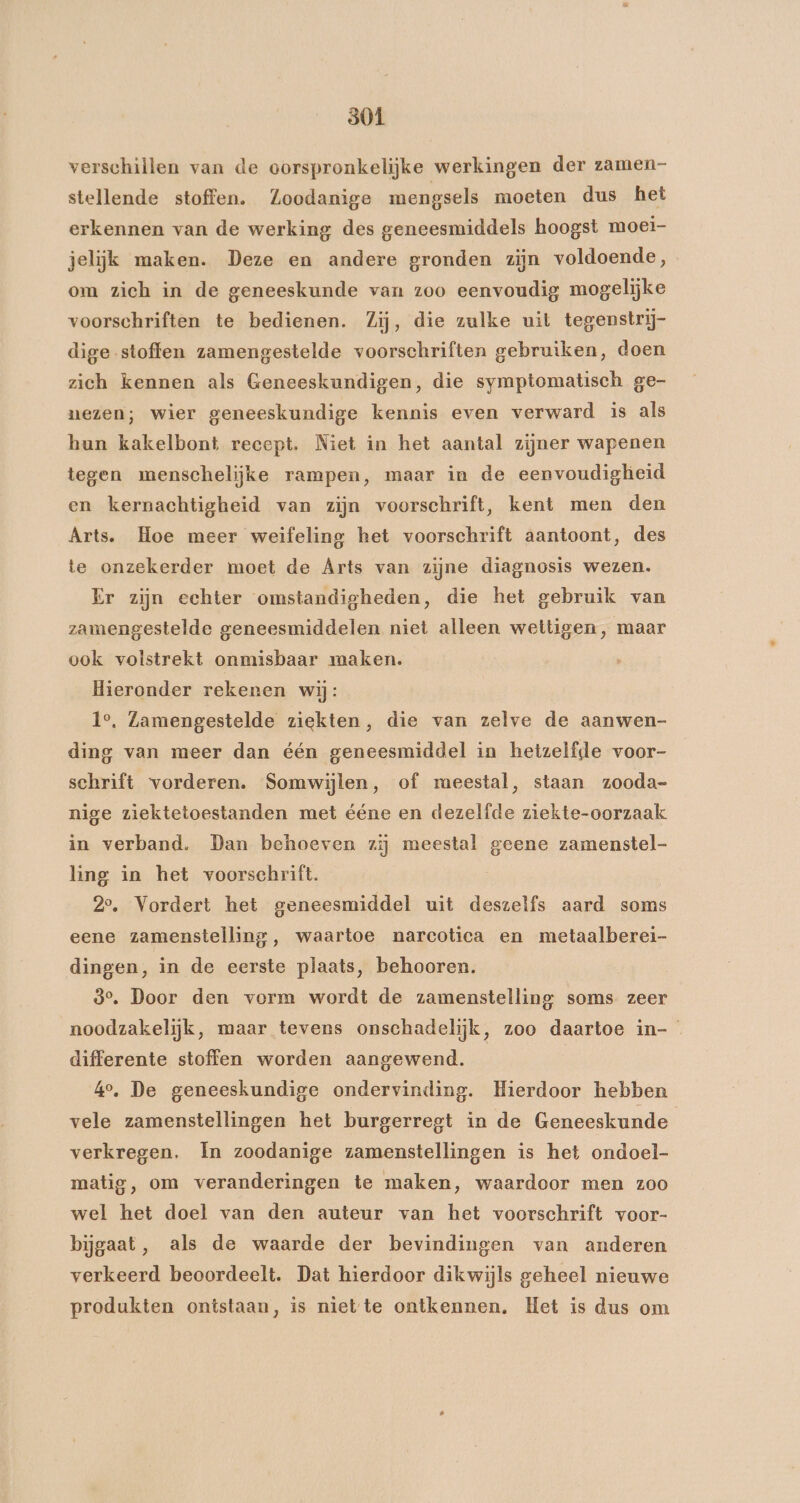 verschillen van de oorspronkelijke werkingen der zamen- stellende stoffen. Zoodanige mengsels moeten dus het erkennen van de werking des geneesmiddels hoogst moei- jelijk maken. Deze en andere gronden zijn voldoende, om zich in de geneeskunde van zoo eenvoudig mogelijke voorschriften te bedienen. Zij, die zulke uit tegenstrij- dige stoffen zamengestelde voorschriften gebruiken, doen zich kennen als Geneeskundigen, die symptomatisch ge- nezen; wier geneeskundige kennis even verward is als hun kakelbont recept. Niet in het aantal zijner wapenen tegen menschelijke rampen, maar in de eenvoudigheid en kernachtigheid van zijn voorschrift, kent men den Arts. Hoe meer weifeling het voorschrift aantoont, des te onzekerder moet de Arts van zijne diagnosis wezen. Er zijn echter omstandigheden, die het gebruik van zamengestelde geneesmiddelen niet alleen wettigen, maar ook volstrekt onmisbaar maken. Hieronder rekenen wij: 1°. Zamengestelde ziekten, die van zelve de aanwen- ding van meer dan één geneesmiddel in hetzelfde voor- schrift vorderen. Somwijlen, of meestal, staan zooda- nige ziektetoestanden met ééne en dezelfde ziekte-oorzaak in verband. Dan behoeven zij meestal geene zamenstel- ling in het voorschrift. 2°, Vordert het geneesmiddel uit deszelfs aard soms eene zamenstelling, waartoe narcotica en metaalberei- dingen, in de eerste plaats, behooren. 8°, Door den vorm wordt de zamenstelling soms zeer noodzakelijk, maar tevens onschadelijk, zoo daartoe in- differente stoffen worden aangewend. 40, De geneeskundige ondervinding. Hierdoor hebben vele zamenstellingen het burgerregt in de Geneeskunde verkregen. In zoodanige zamenstellingen is het ondoel- matig, om veranderingen te maken, waardoor men zoo wel het doel van den auteur van het voorschrift voor- bijgaat, als de waarde der bevindingen van anderen verkeerd beoordeelt. Dat hierdoor dikwijls geheel nieuwe produkten ontstaan, is niette ontkennen. Het is dus om