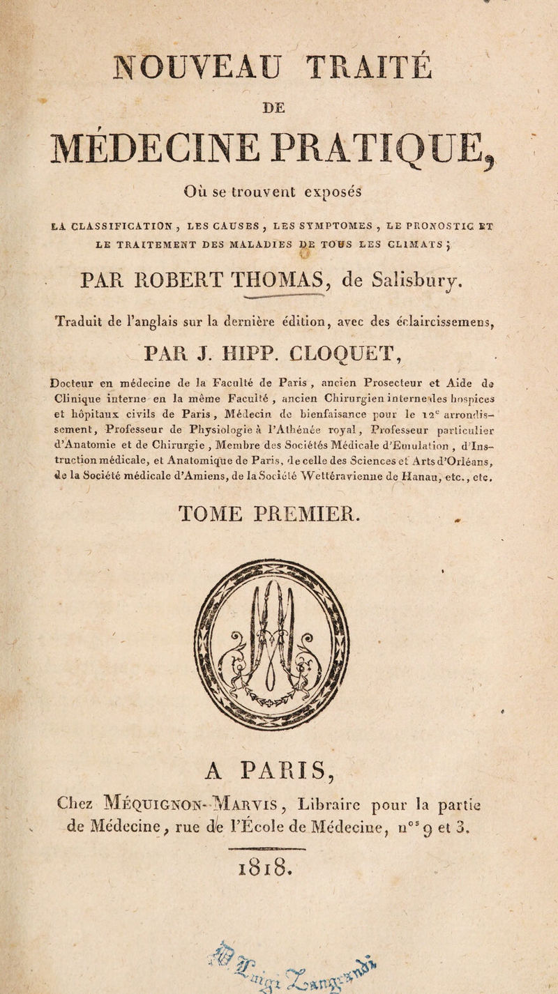 /O DE ^ MÉDECINE PRATIQUE, Où se trouvent exposés LA CLASSIFICATION , LES CAUSES , LES SYMPTOMES , LE PRONOSTIC ET LE TRAITEMENT DES MALADIES DE TOUS LES CLIMATS j PAR ROBERT THOMAS, de Salisbury. ...  Traduit de l’anglais sur la dernière e'dition, avec des éclaircissemensj PAR J. HIPP. CLOQUET, Docteur en médecine de la Faculté de Paris , ancien Prosecteur et Aide de Clinique interne en la même Faculté, ancien Chirurgien interne des hospices et hôpitaux civils de Paris, Médecin de bienfaisance pour le 12*-'arrondis¬ sement, Professeur de Physiologie à l’Athénée royal, Professeur particulier d’Anatomie et de Chirurgie , Membre des Sociétés Médicale d’Euiulalion , d’ins¬ truction médicale, et Anatomique de Paris, de celle des Sciences et Arts d’Orléans, de la Société médicale d’Amiens, de laSociélé Wettéravienne de Hanau, etc., etc. TOME PREMIER. A PARIS, Chez MéqXJIGNON-MarviS , Libraire pour la partie de Médecine; rue ôle FÉcoîe de Médecine, n°®9 et 3. l8l8. /c/