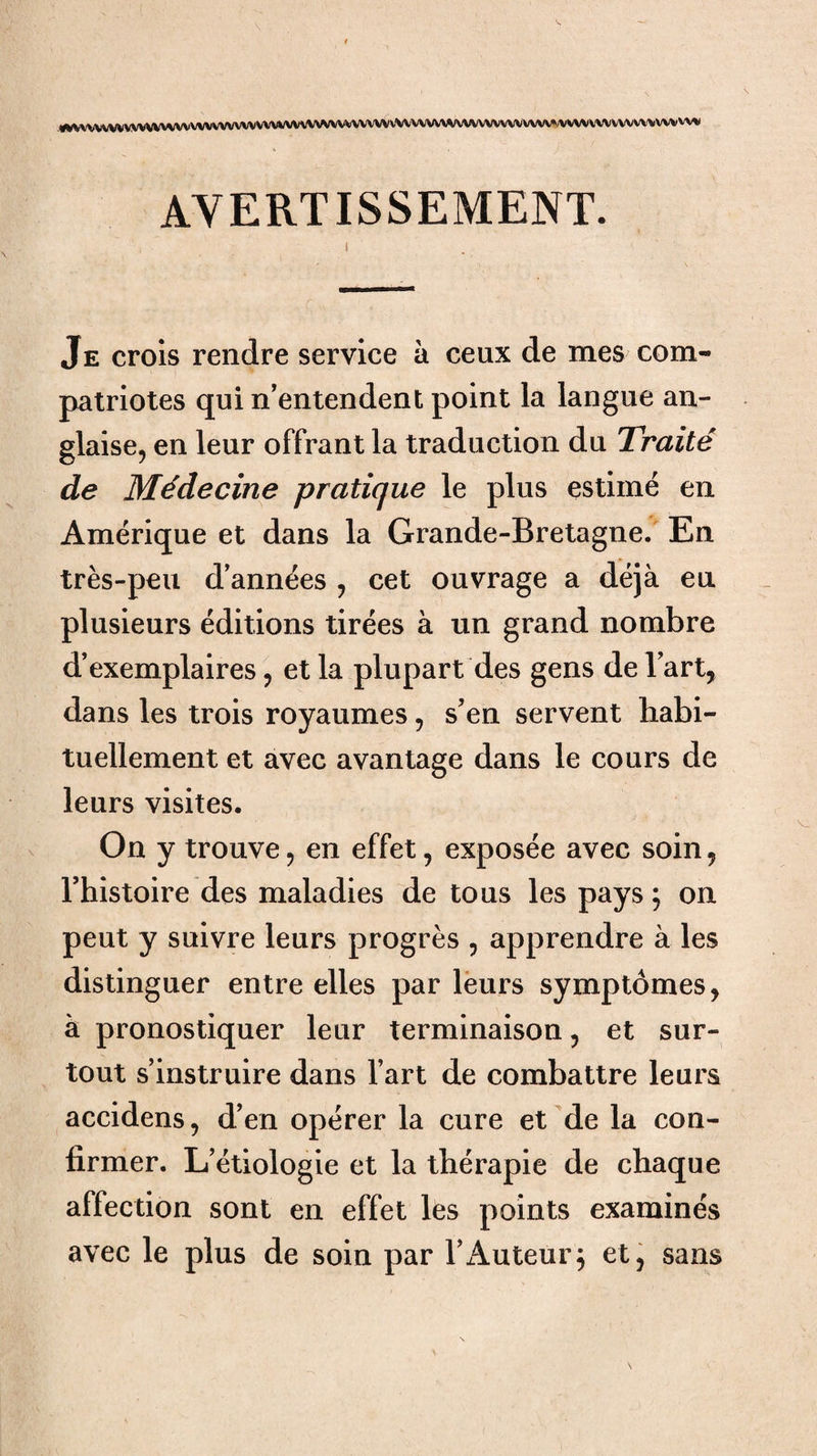 «vvvvvvvvvv«Wv«vvvvvvvvvwvvvvvv\iv\wvvvvvvvVWVvvvvv\^/vvvvvvvvvvvvv«;vvw AVERTISSEMENT. Je crois rendre service à ceux de mes com¬ patriotes qui n’entendent point la langue an¬ glaise, en leur offrant la traduction du Traité de Médecine pratique le plus estimé en Amérique et dans la Grande-Bretagne. En très-peu d’années , cet ouvrage a déjà eu plusieurs éditions tirées à un grand nombre d’exemplaires, et la plupart des gens de l’art, dans les trois royaumes, s’en servent habi¬ tuellement et avec avantage dans le cours de leurs visites. On y trouve, en effet, exposée avec soin, rhistoire des maladies de tous les pays ; on peut y suivre leurs progrès , apprendre à les distinguer entre elles par leurs symptômes, à pronostiquer leur terminaison, et sur¬ tout s’instruire dans l’art de combattre leurs accidens, d’en opérer la cure et 'de la con¬ firmer. L’étiologie et la thérapie de chaque affection sont en effet les points examinés avec le plus de soin par l’Auteur^ et^ sans