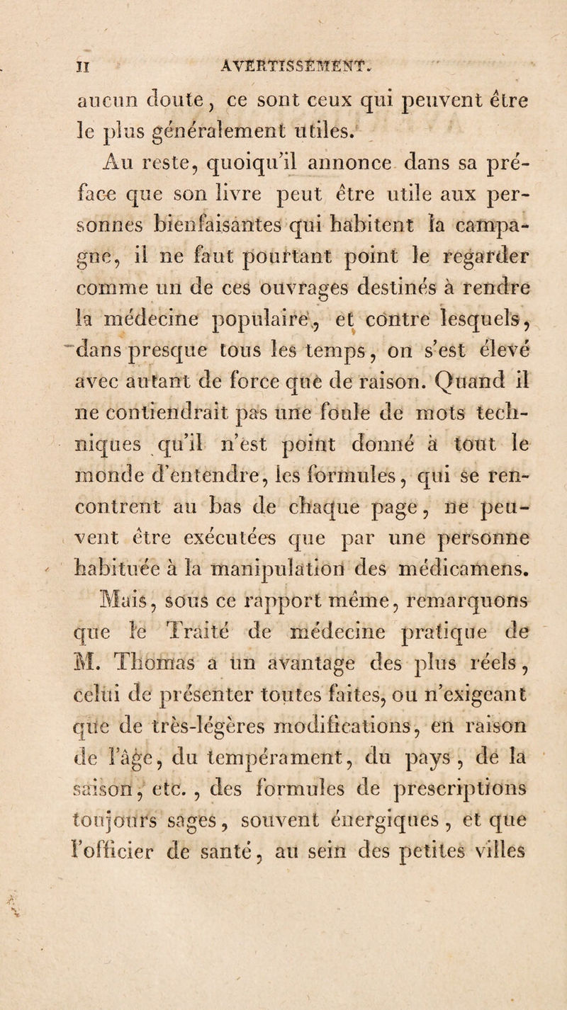 ÏI AVERTîSStMËKT..  . ' aucun cloute J ce sont ceux qui peuvent être le plus généralement utiles. Au reste, quoiqu'il annonce dans sa pré¬ face que son livre peut être utile aux per¬ sonnes bienfaisantes qui habitent la campa¬ gne, il ne faut pourtant point le regarder comme un de ces ouvrages destinés à rendre la médecine populaire;, et contre lesquels, '^dans presque tous les temps, on s’est élevé avec autant de force què de raison. Quand il ne contiendrait pas une foule de mots tech¬ niques qu’il n’ést point donné à tout le monde d’entendre, les formules, qui se ren¬ contrent au bas de chaque page, ne peu¬ vent être exécutées que par une personne habituée à la manipidation des médicamens. Mais, sous ce rapport même, remarquons que le Traité de médecine pratique de M. Thomas a tin avantage des plus réels, celui de présenter toutes faites, ou n’exigeant qite de très-légères modifications, en raison de l’âge, du tempérament, du pays, dé la saison, etc. , des formules de prescriptions toujours sages, souvent énergiques, et que l’officier de santé, au sein des petites villes