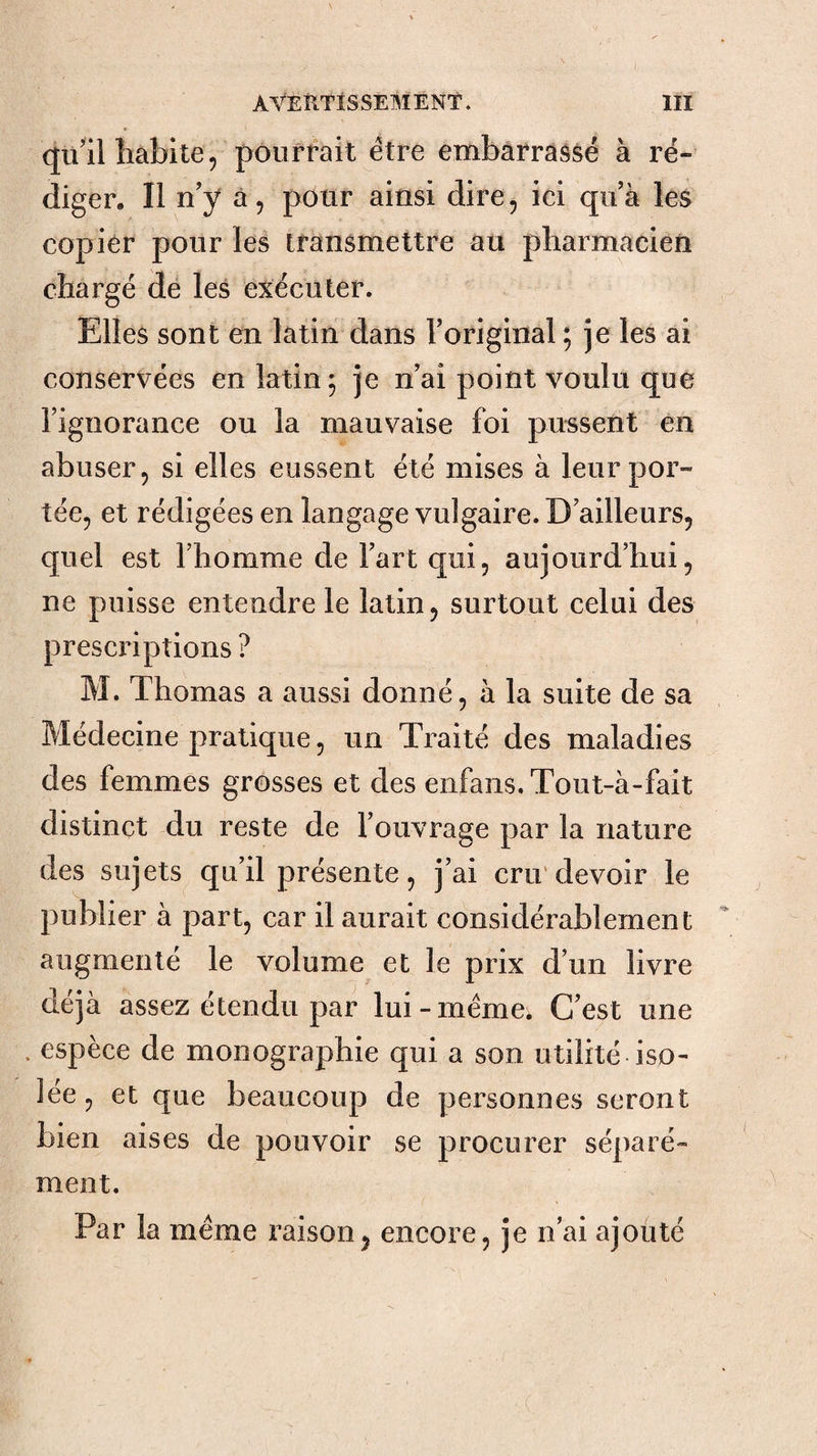 qu’il îiablte 5 pourrait être embarrassé à ré¬ diger, Il n’y à, pour ainsi dire, ici qu’à les copier pour les transmettre au pharmacien chargé dé les exécuter. Elles sont en latin dans l’original ; je les ai conservées en latin 5 je n’ai point voulu que l’ignorance ou la mauvaise foi pussent en abuser, si elles eussent été mises à leur por¬ tée, et rédigées en langage vulgaire. D’ailleurs, quel est riiomme de l’art qui, aujourd’hui, ne puisse entendre le latin, surtout celui des prescriptions ? M. Thomas a aussi donné, à la suite de sa Médecine pratique, un Traité des maladies des femmes grosses et des enfans.Tout-à-fait distinct du reste de l’ouvrage par la nature des sujets qu’il présente, j’ai cru'devoir le publier à part, car il aurait considérablement augmenté le volume et le prix d’un livre déjà assez étendu par lui-meme; C’est une . espèce de monographie qui a son utilité iso¬ lée, et que beaucoup de personnes seront bien aises de pouvoir se procurer séparé¬ ment. Par la meme raison^ encore, je n’ai ajouté