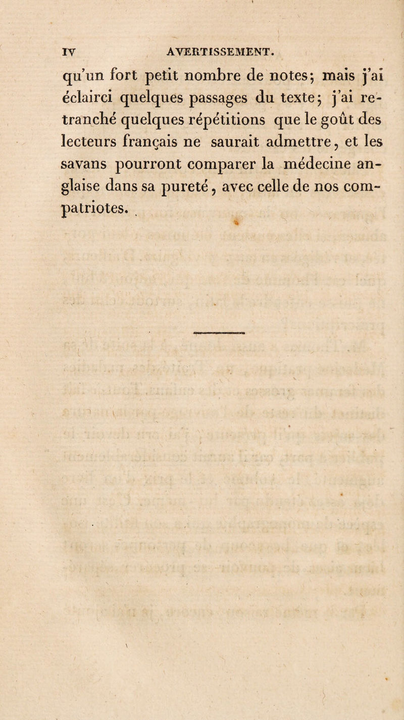 qu'un fort petit nombre de notes; mais j'ai éclairci quelques passages du texte; j ai re¬ tranché quelques répétitions que le goût des lecteurs français ne saurait admettre, et les savans pourront comparer la médecine an¬ glaise dans sa pureté, avec celle de nos com¬ patriotes.