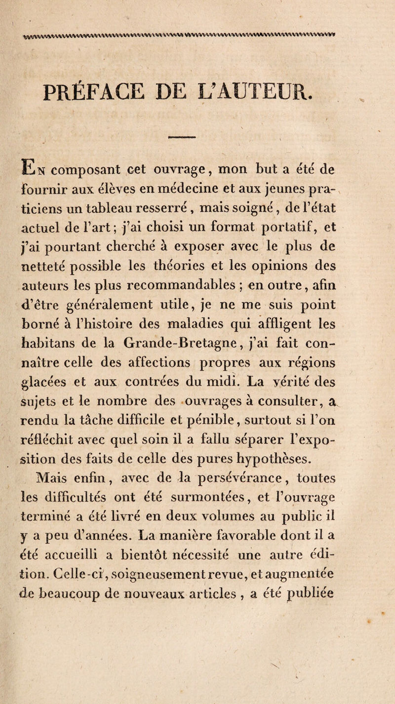 ^^VWVV)AA/VV\IVVVVVVVVVVVVVVVVVVVVVVVVV^'VV’VVV»VVVVVVVVVVVVVVVVVVV\(\^/VVVVVVVVVVVVVVV%VV^ PRÉFACE DE L’AUTEUR. En composant cet ouvrage, mon but a été de fournir aux élèves en médecine et aux jeunes pra¬ ticiens un tableau resserré, mais soigné, de F état actuel de Fart; j’ai choisi un format portatif, et j’ai pourtant cherché à exposer avec le plus de netteté possible les théories et les opinions des auteurs les plus recommandables ; en outre, afin d’etre généralement utile, je ne me suis point borné à Fhistoire des maladies qui affligent les habitans de la Grande-Bretagne, j’ai fait con¬ naître celle des affections propres aux régions glacées et aux contrées du midi. La vérité des sujets et le nombre des ouvrages à consulter, a. rendu la tâche difficile et pénible, surtout si Fon réfléchit avec quel soin il a fallu séparer l’expo¬ sition des faits de celle des pures hypothèses. Mais enfin, avec de la persévérance, toutes les difficultés ont été surmontées, et l’ouvrage terminé a été livré en deux volumes au public il y a peu d’années. La manière favorable dont il a été accueilli a bientôt nécessité une autre édi¬ tion. Celle -ci , soigneusement revue, et augmentée de beaucoup de nouveaux articles , a été publiée