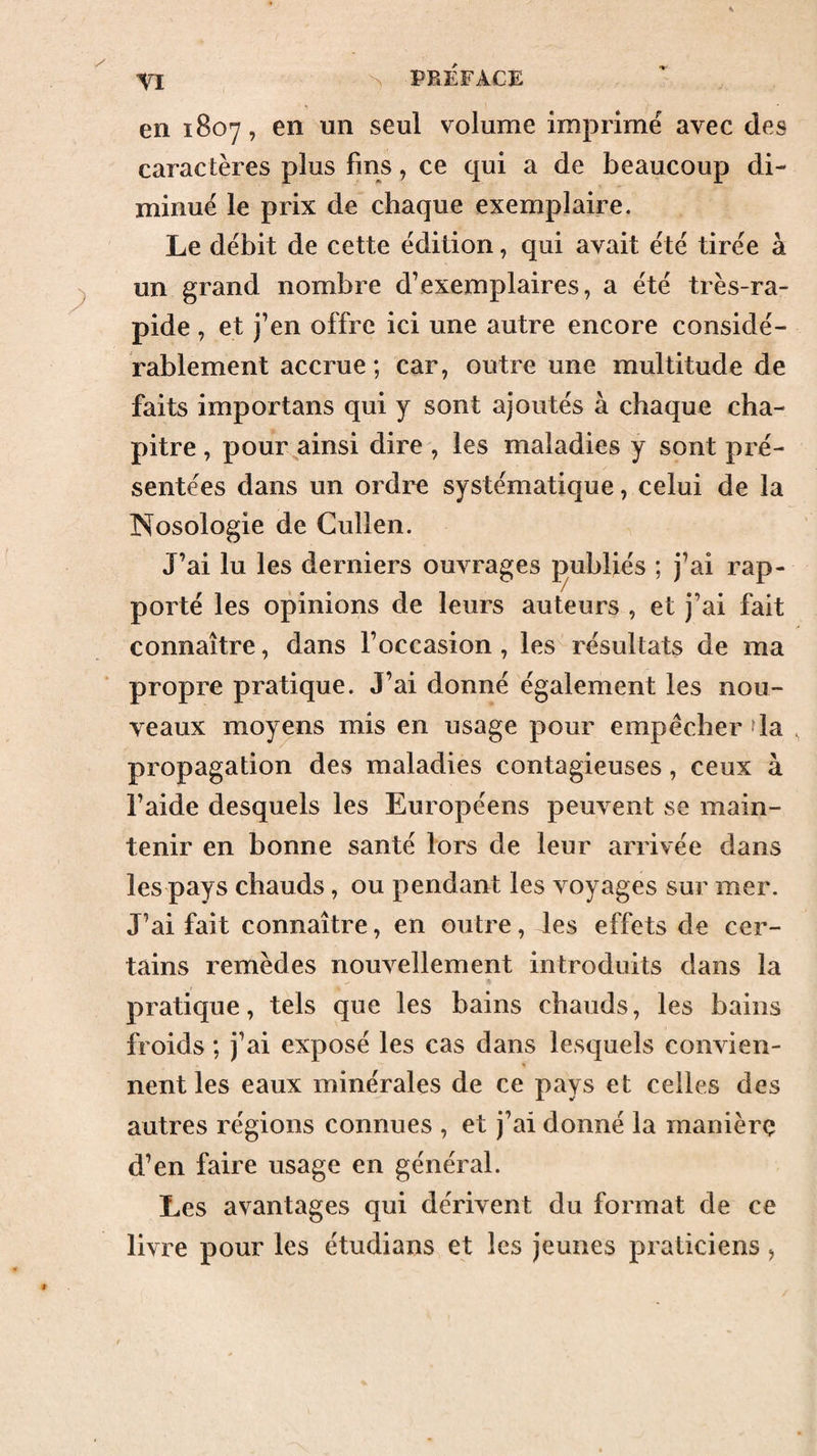 en 1807, en un seul volume imprimé avec des caractères plus fins, ce qui a de beaucoup di¬ minué le prix de chaque exemplaire. Le débit de cette édition, qui avait été tirée à un grand nombre d’exemplaires, a été très-ra¬ pide , et j’en offre ici une autre encore considé¬ rablement accrue ; car, outre une multitude de faits importans qui y sont ajoutés à chaque cha¬ pitre , pour^ainsi dire , les maladies y sont pré¬ sentées dans un ordre systématique, celui de la Nosologie de Cullen. J’ai lu les derniers ouvrages publiés ; j’ai rap¬ porté les opinions de leurs auteurs , et j’ai fait connaître, dans l’occasion , les résultats de ma propre pratique. J’ai donné également les nou¬ veaux moyens mis en usage pour empêcher da propagation des maladies contagieuses, ceux à l’aide desquels les Européens peuvent se main¬ tenir en bonne santé lors de leur arrivée dans les pays chauds, ou pendant les voyages sur mer. J’ai fait connaître, en outre, les effets de cer¬ tains remèdes nouvellement introduits dans la pratique, tels que les bains chauds, les bains froids ; j’ai exposé les cas dans lesquels convien¬ nent les eaux minérales de ce pays et celles des autres régions connues , et j’ai donné la manière d’en faire usage en général. Les avantages qui dérivent du format de ce livre pour les étudians et les jeunes praticiens,