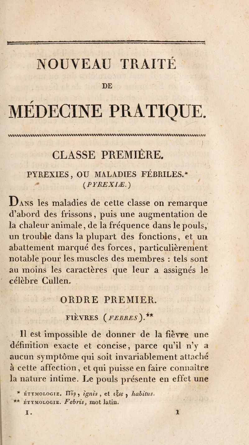 y DE MÉDECINE PRATIQUE. VVVVVVNAWVVVVVVVVVV(X/VVVVVVVVVVVVVVVVVVVVVVVVVVVVVVVVVVVVVVVVVVVVVV/VVVVV»/VVVV%iVVVVVV'l'V'« I CLASSE PREMIÈRE. PYREXIES, ou MALADIES FÉBRILES.* {PYREXIÆ,) Dans les maladies de cette classe on remarque d’abord des frissons, puis une augmentation de la chaleur animale, de la frequence dans le pouls,’ un trouble dans la plupart des fonctions, et un abattement marqué des forces, particulièrement notable pour les muscles des membres : tels sont au moins les caractères que leur a assignés le célèbre Cullen. ORDRE PREMIER. FIÈVRES ( FEBRES ). 11 est impossible de donner de la fièvre une définition exacte et concise, parce qu’il n’y a aucun symptôme qui soit invariablement attaché à cette affection, et qui puisse en faire connaître la nature intime. Le pouls présente en effet une ^ * ÉTTMOLOOIE, Uyp , îgnis , et y habitus. ÉTYMOLOGIE. Fëhris, mot Jatin.