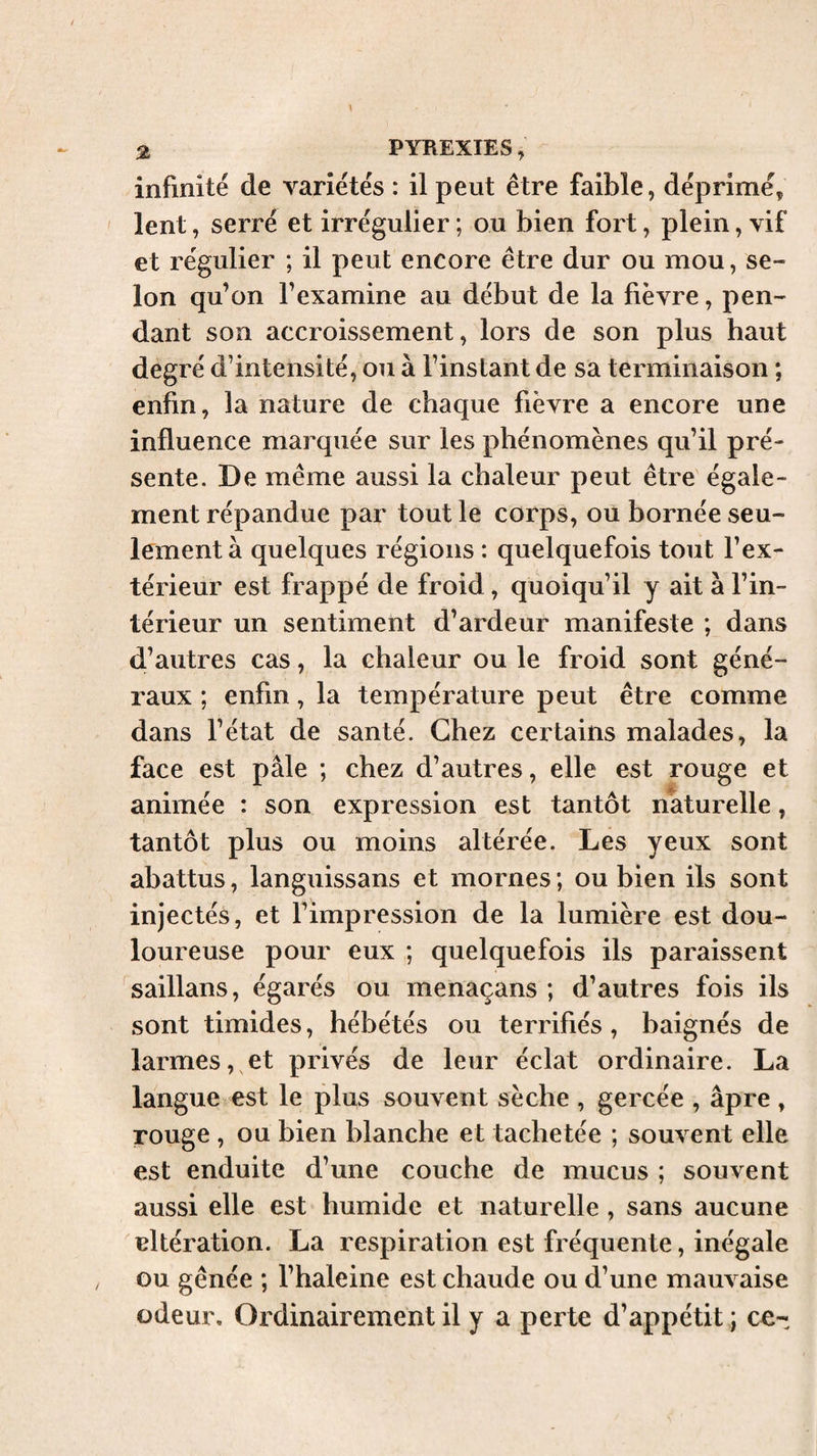 infinité de variétés : il peut être faible, dépriméç lent, serré et irrégulier ; ou bien fort, plein, vif et régulier ; il peut encore être dur ou mou, se¬ lon qu’on l’examine au début de la fièvre, pen¬ dant son accroissement, lors de son plus haut degré d’intensité, ou à l’instant de sa terminaison ; enfin, la nature de chaque fièvre a encore une influence marquée sur les phénomènes qu’il pré¬ sente. De même aussi la chaleur peut être égale¬ ment répandue par tout le corps, ou bornée seu¬ lement à quelques régions : quelquefois tout l’ex¬ térieur est frappé de froid, quoiqu’il y ait à l’in¬ térieur un sentiment d’ardeur manifeste ; dans d’autres cas, la chaleur ou le froid sont géné¬ raux ; enfin, la température peut être comme dans l’état de santé. Chez certains malades, la face est pâle ; chez d’autres, elle est rouge et animée : son expression est tantôt naturelle, tantôt plus ou moins altérée. Les yeux sont abattus, languissans et mornes ; ou bien ils sont injectés, et l’impression de la lumière est dou¬ loureuse pour eux ; quelquefois ils paraissent saillans, égarés ou menaçans ; d’autres fois ils sont timides, hébétés ou terrifiés, baignés de larmes, et privés de leur éclat ordinaire. La langue est le plus souvent sèche , gercée , âpre, rouge , ou bien blanche et tachetée ; souvent elle est enduite d’une couche de mucus ; souvent aussi elle est humide et naturelle, sans aucune altération. La respiration est fréquente, inégale ou gênée ; l’haleine est chaude ou d’une mauvaise odeur. Ordinairement il y a perte d’appétit ; ce-