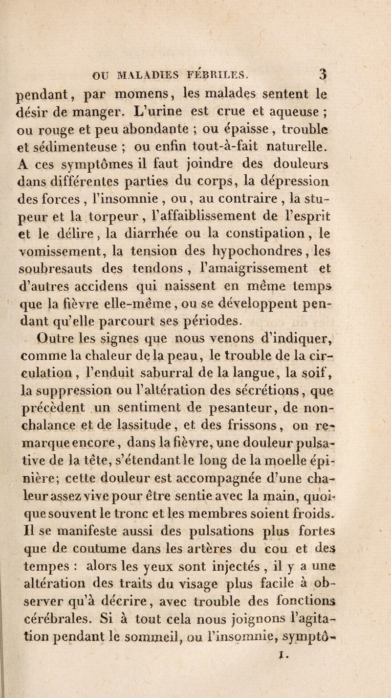 pendant, par momens, les malades sentent le désir de manger. L’urine est crue et aqueuse ; ou rouge et peu abondante ; ou épaisse , trouble et sédimenteuse ; ou enfin tout-à-fait naturelle. A ces symptômes il faut joindre des douleurs dans différentes parties du corps, la dépression des forces , l’insomnie , ou, au contraire , la stu¬ peur et la torpeur, l’affaiblissement de l’esprit et le délire, la diarrhée ou la constipation, le vomissement, la tension des hypochondres, les soubresauts des tendons , l’amaigrissement et d’autres accidens qui naissent en même temps que la fièvre elle-même, ou se développent pen¬ dant qu’elle parcourt ses périodes. Outre les signes que nous venons d’indiquer, comme la chaleur delà peau, le trouble de la cir¬ culation , l’enduit saburral de la langue, la soif, la suppression ou l’altération des sécrétions, que précèdent un sentiment de pesanteur, de non¬ chalance et de lassitude, et des frissons, on re**. marque encore, dans la fièvre, une douleur pulsa^ tive de la tête, s’étendant le long de la moelle épi¬ nière; cette douleur est accompagnée d’une cha¬ leur assez vive pour être sentie avec la main, quob que souvent le tronc et les membres soient froids. Il se manifeste aussi des pulsations plus fortes que de coutume dans les artères du cou et desr tempes : alors les yeux sont injectés , il y a une altération des traits du visage plus facile à ob¬ server qu’à décrire, avec trouble des fonctions cérébrales. Si à tout cela nous joignons l’agita¬ tion pendant le sommeil, ou l’insomnie, symptô^ î.