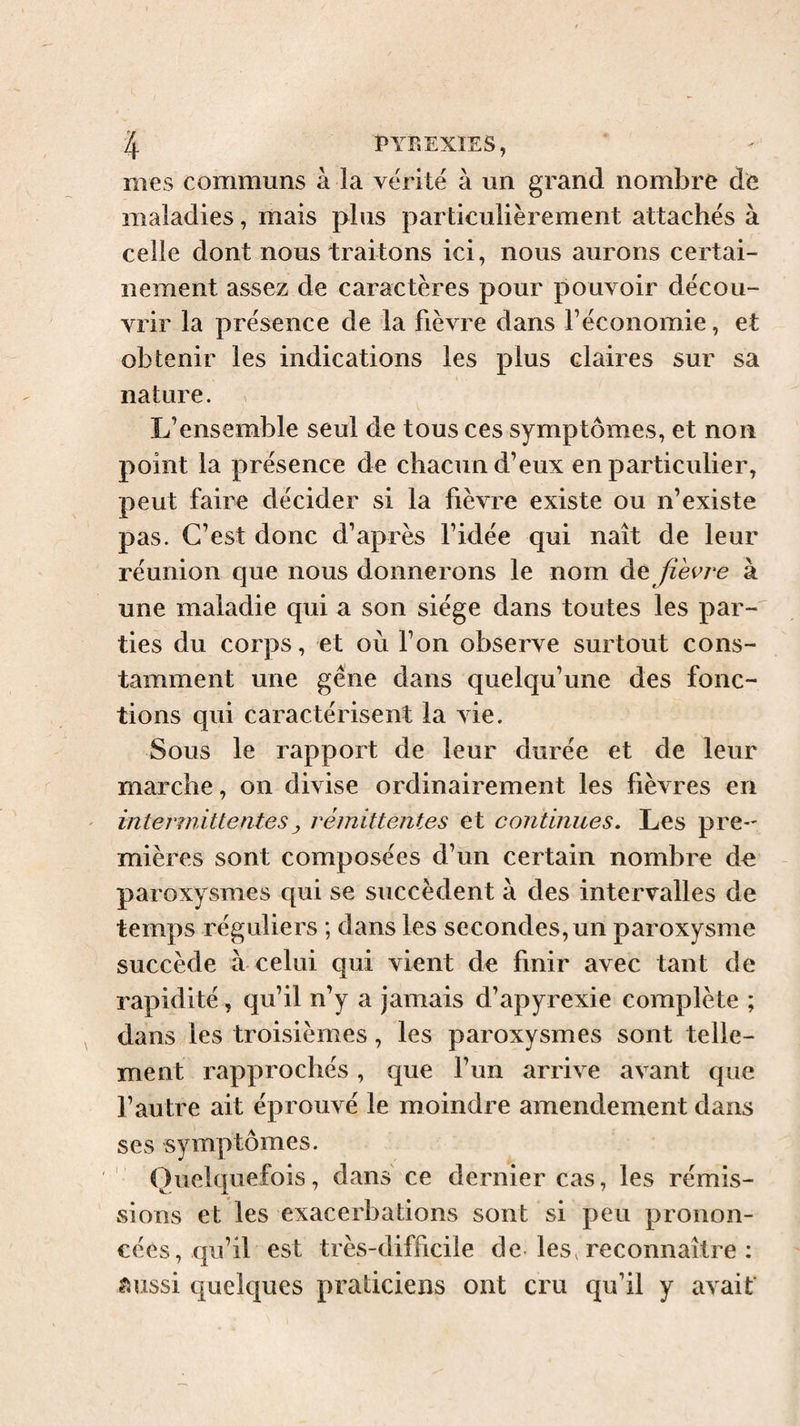 mes communs à la vérité à un grand nombre de maladies, mais plus particulièrement attachés à celle dont nous traitons ici, nous aurons certai¬ nement assez de caractères pour pouvoir décou¬ vrir la présence de la fièvre dans f économie, et obtenir les indications les plus claires sur sa nature. L’ensemble seul de tous ces symptômes, et non point la présence de chacun d’eux en particulier, peut faire décider si la fièvre existe ou n’existe pas. C’est donc d’après l’idée qui naît de leur réunion que nous donnerons le nom de //èez-e à une maladie qui a son siège dans toutes les par¬ ties du corps, et où Ton observe surtout cons¬ tamment une gêne dans quelqu’une des fonc¬ tions qui caractérisent la vie. Sous le rapport de leur durée et de leur marche, on divise ordinairement les fièvres en ' intermittentes y rémittentes et continues. Les pre-' mières sont composées d’un certain nombre de paroxysmes qui se succèdent à des intervalles de temps réguliers ; dans les secondes, un paroxysme succède à celui qui vient de finir avec tant de rapidité, qu’il n’y a jamais d’apyrexie complète ; dans les troisièmes, les paroxysmes sont telle¬ ment rapprochés, que l’un arrive avant que l’autre ait éprouvé le moindre amendement dans ses symptômes. Quelquefois, dans ce dernier cas, les rémis¬ sions et les exacerbations sont si peu pronon¬ cées, qu’il est très-difficile de- les, reconnaître : ?iussi quelques praticiens ont cru qu’il y avait