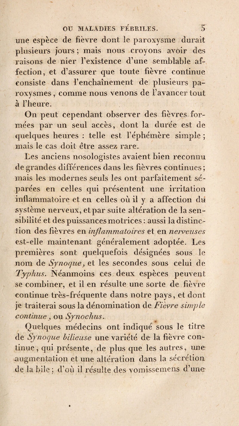 une espèce de fièvre dont le paroxysme dorait plusieurs jours ; mais nous croyons avoir des raisons de nier l’existence d’une semblable af¬ fection, et d’assurer que toute fièvre continue consiste dans f enchaînement de plusieurs pa¬ roxysmes , comme nous venons de l’avancer tout à l’heure. . ^ On peut cependant observer des fièvres for¬ mées par un seul accès, dont la durée est de quelques heures : telle est l’éphémère simple ; mais le cas doit être assez rare. Les anciens nosologistes avaient bien reconnu de grandes différences dans les fièvres continues; mais les modernes seuls les ont parfaitement sé¬ parées en celles qui présentent une irritation inflammatoire et en celles où il y a affection dii système nerveux, etpar suite altération de la sen¬ sibilité et des puissances motrices : aussi la distinc¬ tion des fièvres en inflammatoires et en neîveuses est-elle maintenant généralement adoptée. Les premières sont quelquefois désignées sous le nom de Synoqv.e^ et les secondes sous celui de Typhus. Néanmoins ces deux espèces peuvent se combiner, et il en résulte une sorte de fièvre continue très-fréquente dans notre pays, et dont je traiterai sous la dénomination àç. Fieyre simple continue ^ ou Sjnochus. Quelques médecins ont indiqué sous le titre de Sjnoque bilieuse une variété de la fièvre con¬ tinue, qui présente, de plus que les autres, une -augmentation et une altération dans la sécrétion de la bile ; d’où il résulte des vomissemens d’une