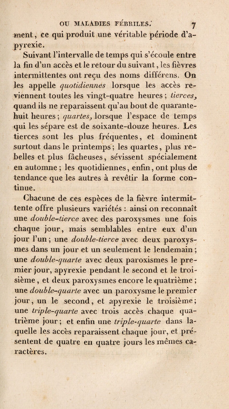 ment, ce qui produit une véritable période d’a- pyrexie. Suivant l’intervalle de temps qui s’écoule entre îa fin d’un accès et le retour du suivant, les fièvres intermittentes ont reçu des noms différens. On les appelle quotidiennes lorsque les accès re- ^viennent toutes les vingt-quatre heures ; tierces^ quand ils ne reparaissent qu’au bout de quarante- huit heures ; quartes^ lorsque l’espace de temps qui les sépare est de soixante-douze heures. Les tierces sont les plus fréquentes, et dominent surtout dans le printemps ; les quartes, plus re¬ belles et plus fâcheuses, sévissent spécialement en automne ; les quotidiennes, enfin, ont plus de tendance que les autres à revêtir la forme con¬ tinue. Chacune de ces espèces de la fièvre intermit- tente offre plusieurs variétés : ainsi on reconnaît une double-tierce avec des paroxysmes une fois chaque jour, mais semblables entre eux d’un jour l’un ; une double-tierce avec deux paroxys- ' mes dans un jour et un seulement le lendemain ; une double-quarte avec deux paroxismes le pre¬ mier jour, apyrexie pendant le second et le troi¬ sième , et deux paroxysmes encore le quatrième ; une double-quarte avec un paroxysme le premier jour, un le second, et apyrexie le troisième; une triple-quarte avec trois accès chaque qua¬ trième jour ; et enfin une triple-quarte dans la¬ quelle les accès reparaissent chaque jour, et pré¬ sentent de quatre en quatre jours les mêmes ca¬ ractères. (