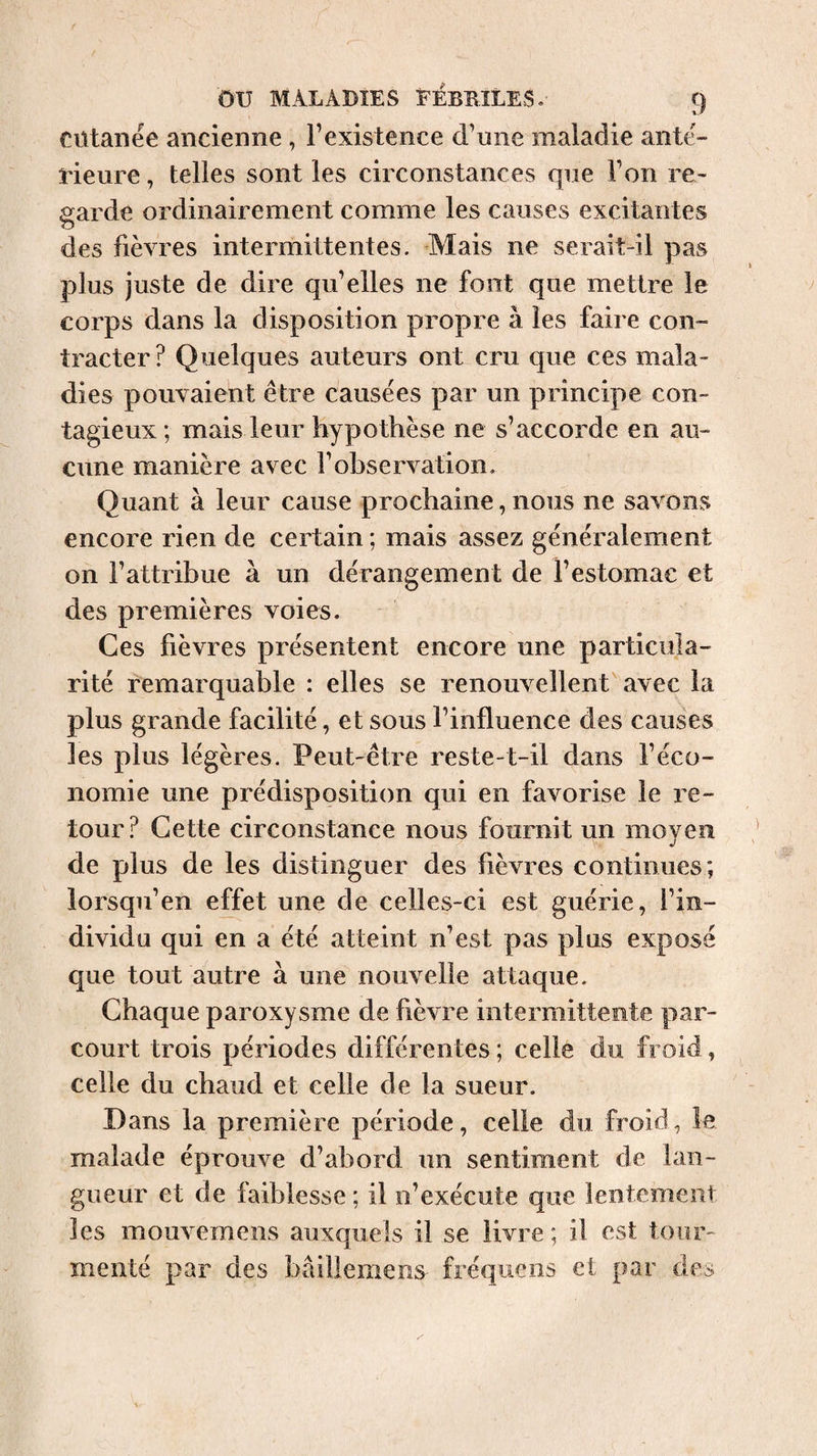 Cütanée ancienne , l’existence d’une maladie ante¬ rieure , telles sont les circonstances que l’on re¬ garde ordinairement comme les causes excitantes des fièvres intermittentes. Mais ne serait-il pas plus juste de dire qu’elles ne font que mettre le corps dans la disposition propre à les faire con¬ tracter? Quelques auteurs ont cru que ces mala¬ dies pouvaient être causées par un principe con¬ tagieux ; mais leur hypothèse ne s’accorde en au¬ cune manière avec l’observation. Quant à leur cause prochaine, nous ne savons encore rien de certain ; mais assez généralement on l’attribue à un dérangement de l’estomac et des premières voies. Ces fièvres présentent encore une particula¬ rité remarquable : elles se renouvellent avec la plus grande facilité, et sous l’influence des causes les plus légères. Peut-être reste-t-il dans l’éco¬ nomie une prédisposition qui en favorise le re¬ tour? Cette circonstance nous fournit un moyen de plus de les distinguer des fièvres continues; lorsqu’en effet une de celles-ci est guérie, l’in¬ dividu qui en a été atteint n’est pas plus exposé que tout autre à une nouvelle attaque. Chaque paroxysme de fièvre intermittente par¬ court trois périodes différentes ; celle du froid, celle du chaud et celle de la sueur. B ans la première période, celle du froid, le malade éprouve d’abord un sentiment de lan¬ gueur et de faiblesse ; il n’exécute que lentement les mouvemens auxquels il se livre; il est tour¬ menté par des bâillemens fréquens et par dcc»