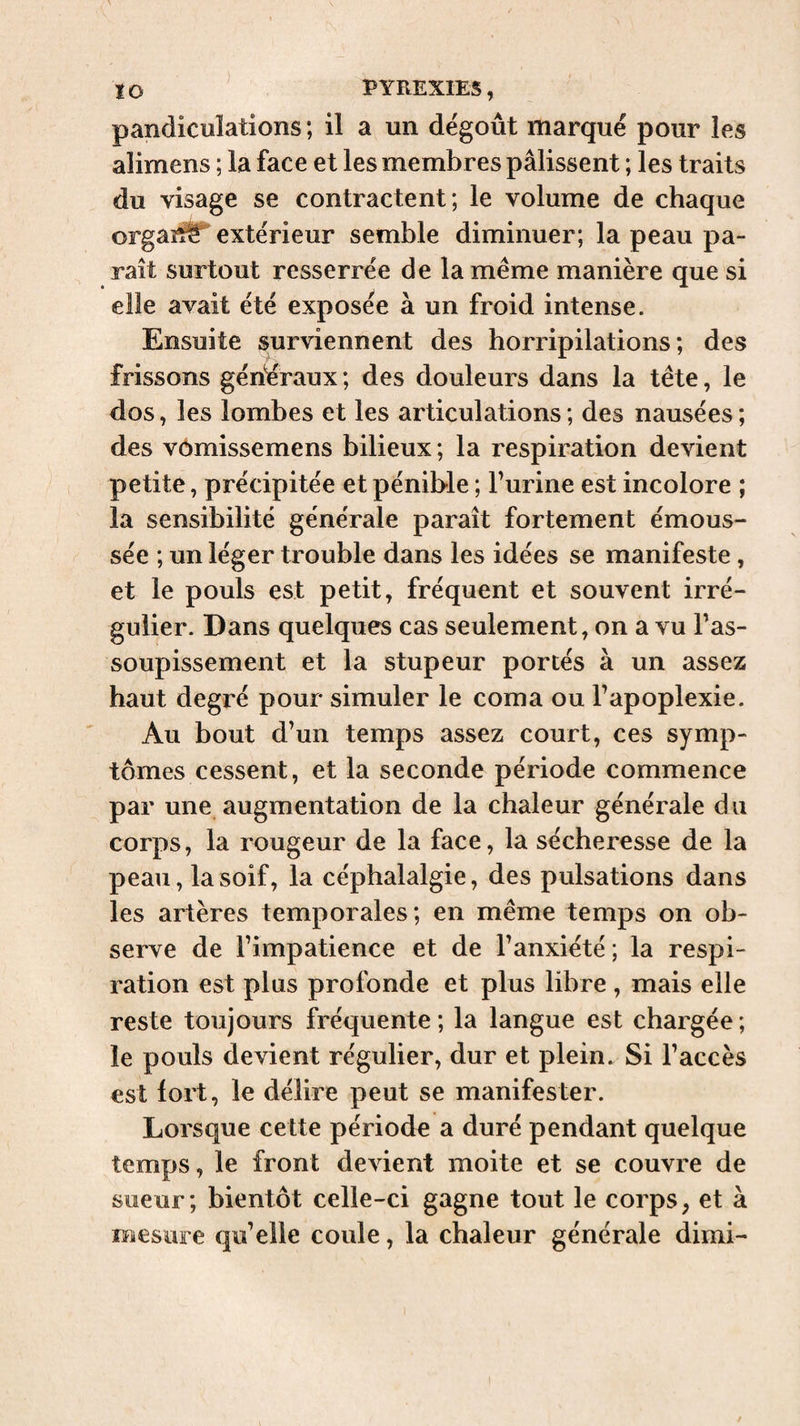 pandiculations ; il a un dégoût marqué pour les alimens ; la face et les membres pâlissent ; les traits du visage se contractent; le volume de chaque orgas^ extérieur semble diminuer; la peau pa¬ raît surtout resserrée de la même manière que si elle avait été exposée à un froid intense. Ensuite surviennent des horripilations; des frissons généraux ; des douleurs dans la tête, le dos, les lombes et les articulations ; des nausées ; des vômissemens bilieux ; la respiration devient petite, précipitée et pénible ; burine est incolore ; la sensibilité générale paraît fortement émous¬ sée ; un léger trouble dans les idées se manifeste, et le pouls est petit, fréquent et souvent irré¬ gulier. Dans quelques cas seulement, on a vu bas- soupissement et la stupeur portés à un assez haut degré pour simuler le coma ou bapoplexie. Au bout d^un temps assez court, ces symp¬ tômes cessent, et la seconde période commence par une augmentation de la chaleur générale du corps, la rougeur de la face, la sécheresse de la peau, la soif, la céphalalgie, des pulsations dans les artères temporales; en même temps on ob¬ serve de bimpatience et de l’anxiété ; la respi¬ ration est plus profonde et plus libre , mais elle reste toujours fréquente ; la langue est chargée ; le pouls devient régulier, dur et plein. Si l’accès est fort, le délire peut se manifester. Lorsque cette période a duré pendant quelque temps, le front devient moite et se couvre de sueur; bientôt celle-ci gagne tout le corps, et à mesure qu’elle coule, la chaleur générale dimi-