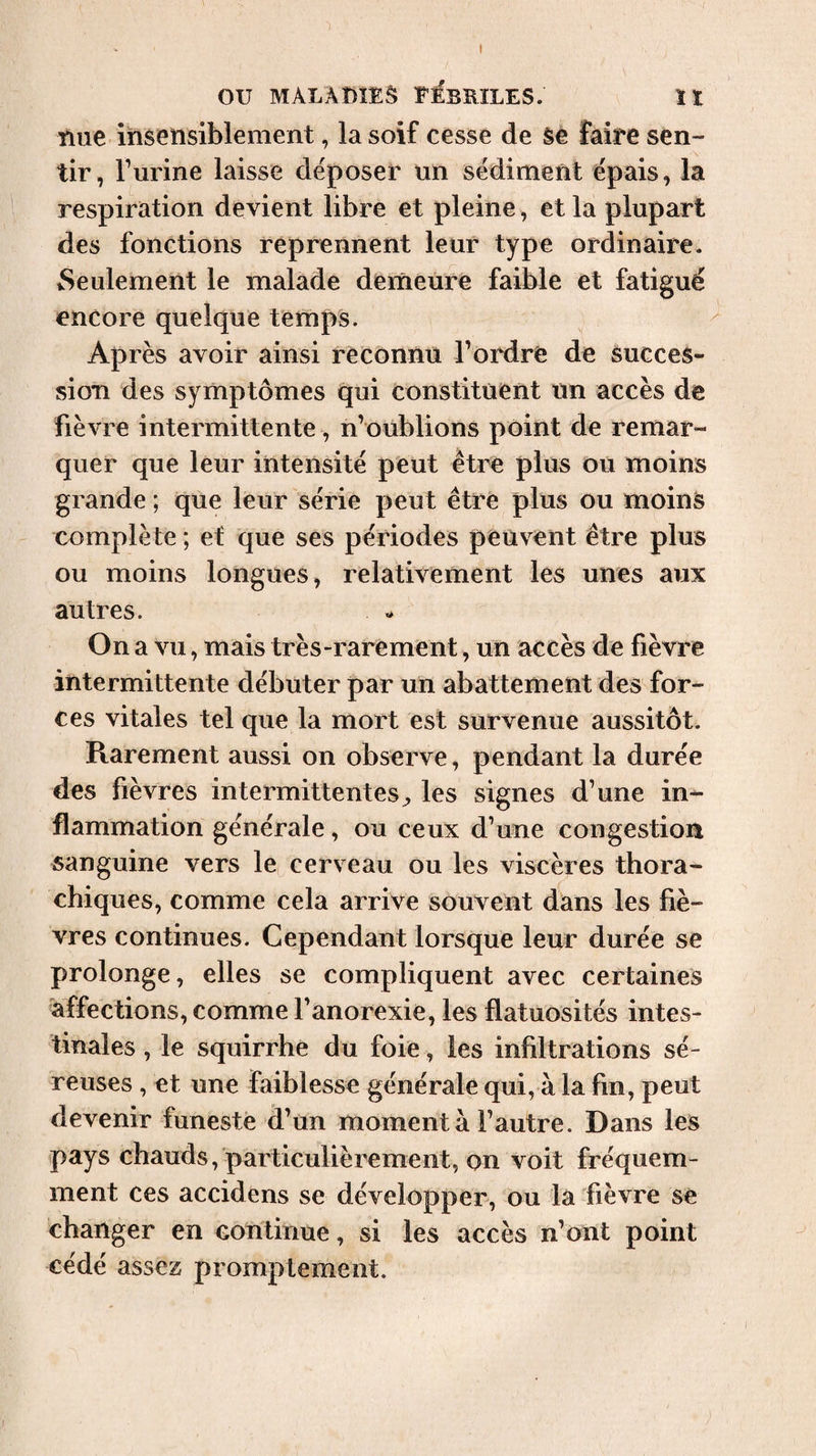 Due insensiblement, la soif cesse de se faire sen¬ tir, burine laisse déposer un sédiment épais, la respiration devient libre et pleine, et la plupart des fonctions reprennent leur type ordinaire. Seulement le malade demeure faible et fatigué encore quelque temps. Après avoir ainsi reconnu l’ordre de succes¬ sion des symptômes qui constituent un accès de fièvre intermittente, n’oublions point de remar¬ quer que leur intensité peut être plus ou moins grande ; que leur série peut être plus ou moins complète ; et que ses périodes peuvent être plus ou moins longues, relativement les unes aux autres. On a vu, mais très-rarement, un accès de fièvre intermittente débuter par un abattement des for¬ ces vitales tel que la mort est survenue aussitôt. Rarement aussi on observe, pendant la durée des fièvres intermittentes;, les signes d’une in¬ flammation générale, ou ceux d’une congestion sanguine vers le cerveau ou les viscères thora- chiques, comme cela arrive souvent dans les fiè¬ vres continues. Cependant lorsque leur durée se prolonge, elles se compliquent avec certaines •affections, comme l’anorexie, les flatuosités intes¬ tinales , le squirrhe du foie, les infiltrations sé¬ reuses , et une faiblesse générale qui, à la fin, peut devenir funeste d’un moment à l’autre. Dans les pays chauds, particulièrement, on voit fréquem¬ ment ces accidens se développer, ou la fièvre se changer en continue, si les accès n’ont point cédé assez promptement.