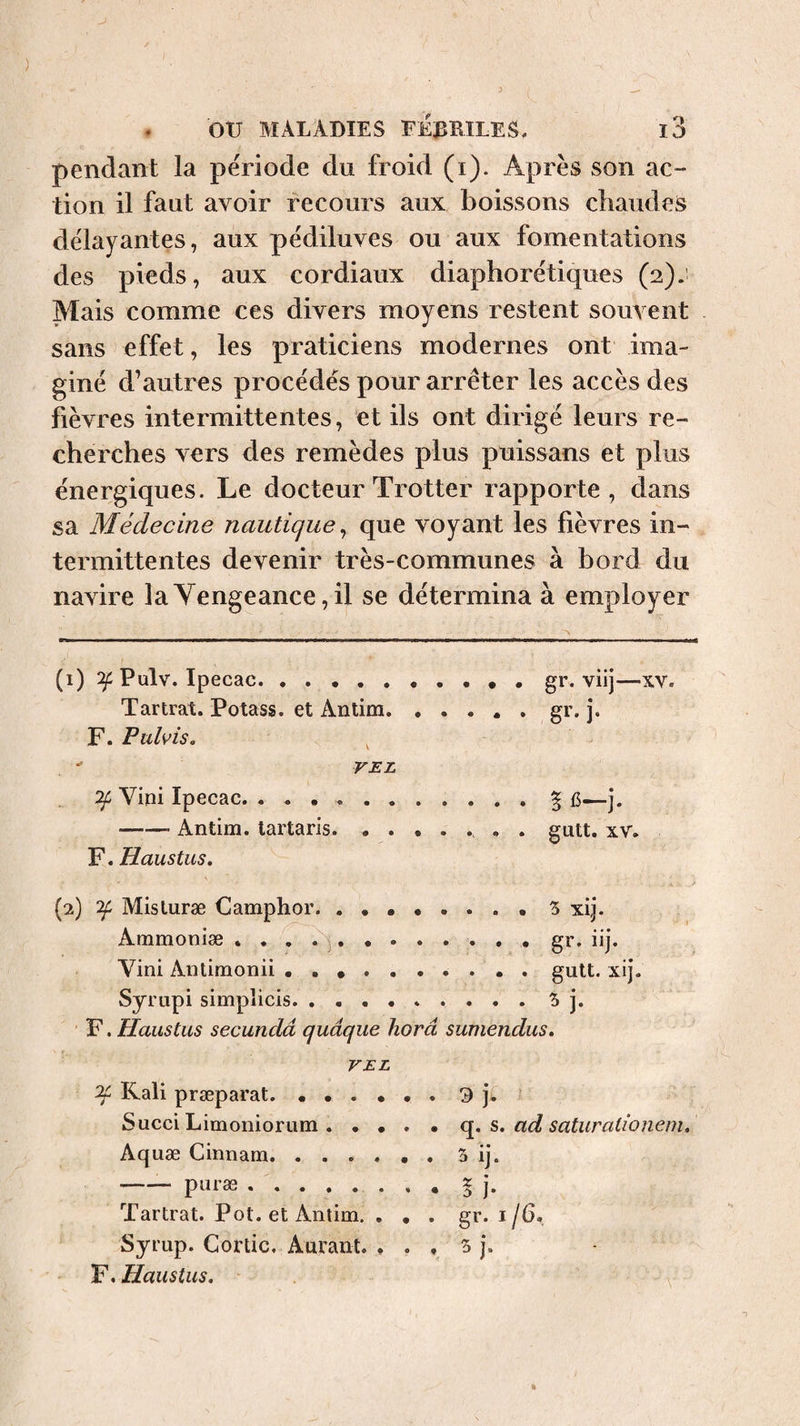 ) ou MALADIES EE:BB1LES, 13 pendant la période du froid (i). Après son ac¬ tion il faut avoir recours aux boissons chaudes délayantes, aux pédiluves ou aux fomentations des pieds, aux cordiaux diaphorétiques (2); Mais comme ces divers moyens restent souvent sans effet, les praticiens modernes ont ima¬ giné d’autres procédés pour arrêter les accès des fièvres intermittentes, et ils ont dirigé leurs re¬ cherches vers des remèdes plus puissans et plus énergiques. Le docteur Trotter rapporte, dans sa Médecine nautique^ que voyant les fièvres in¬ termittentes devenir très-communes à bord du navire la Vengeance, il se détermina à employer (1) Pulv. Ipecac.gr. viij—xv. Tartrat. Potass, et Antim.gr. j. F. Ftdvis, ^ VEL Vini Ipecac. ..§ j. -Antim. lartaris... . . gutt. xv. F. Haustus. (2) Misturæ Camphor. S xij. Ammoniæ . . , . ^.. gr. iij. Vini Antimonii • . ... . gutt. xij. Syrupi simplicis. ..5j. F. Haustus secundâ quâque horâ sumendus. VEL Kali præparat. Succi Limoniorum. • • . Aquæ Cinnam. -— puræ . Tartrat. Pot. et Antim. . , Syrup. Gortic, Aurant. , . F. Haustus. . 9 h • q. s. ad saturaiionem. . gr. I/6, f 5 j. N