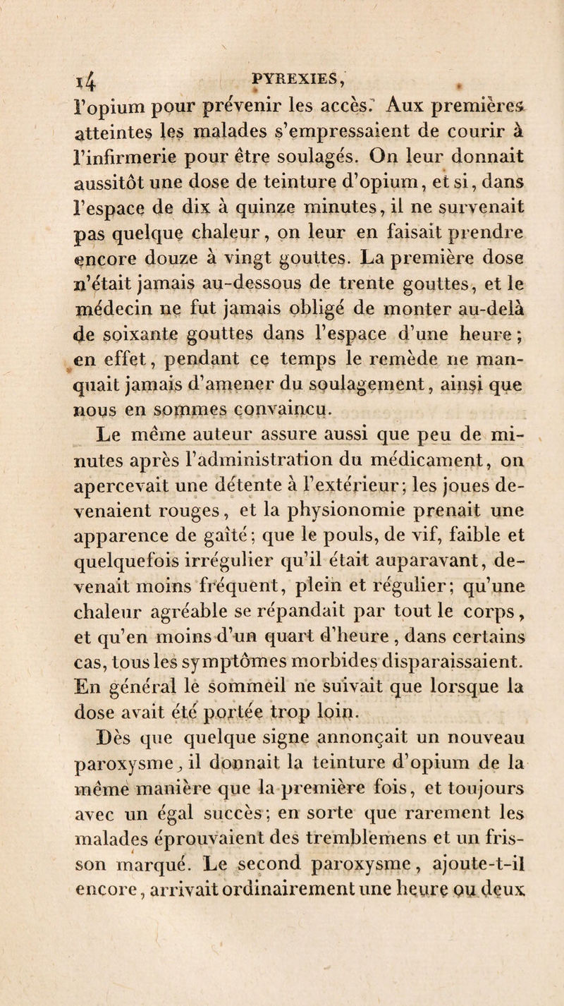 l’opium pour prévenir les access Aux premières, atteintes les malades s’empressaient de courir à l’infirmerie pour être soulagés. On leur donnait aussitôt une dose de teinture d’opium, et si, dans l’espace de dix à quinze minutes, il ne survenait pas quelque chaleur, on leur en faisait prendre encore douze à vingt gouttes. La première dose n’était jamais au-dessous de trente gouttes, et le médecin ne fut jamais obligé de monter au-delà de soixante gouttes dans l’espace d’une heure ; en effet, pendant ce temps le remède ne man¬ quait jamais d’amener du soulagement, ainsi que nous en sommes convaincu. Le même auteur assure aussi que peu de mi¬ nutes après l’administration du médicament, on apercevait une détente à l’extérieur ; les joues de¬ venaient rouges, et la physionomie prenait une apparence de gaîté; que le pouls, de vif, faible et quelquefois irrégulier qu’il était auparavant, de¬ venait moins fréquent, plein et régulier; qu’une chaleur agréable se répandait par tout le corps, et qu’en moins d’un quart d’heure , dans certains cas, tousles symptômes morbides disparaissaient. En général le sommeil ne suivait que lorsque la dose avait été portée trop loin. Dès que quelque signe annonçait un nouveau paroxysme^ il donnait la teinture d’opium de la même manière que la première fois, et toujours avec un égal succès ; en sorte que rarement les malades éprouvaient des trembfemens et un fris¬ son marqué. Le second paroxysme, ajoute-t-il encore, arrivait ordinairement une heure ou deux