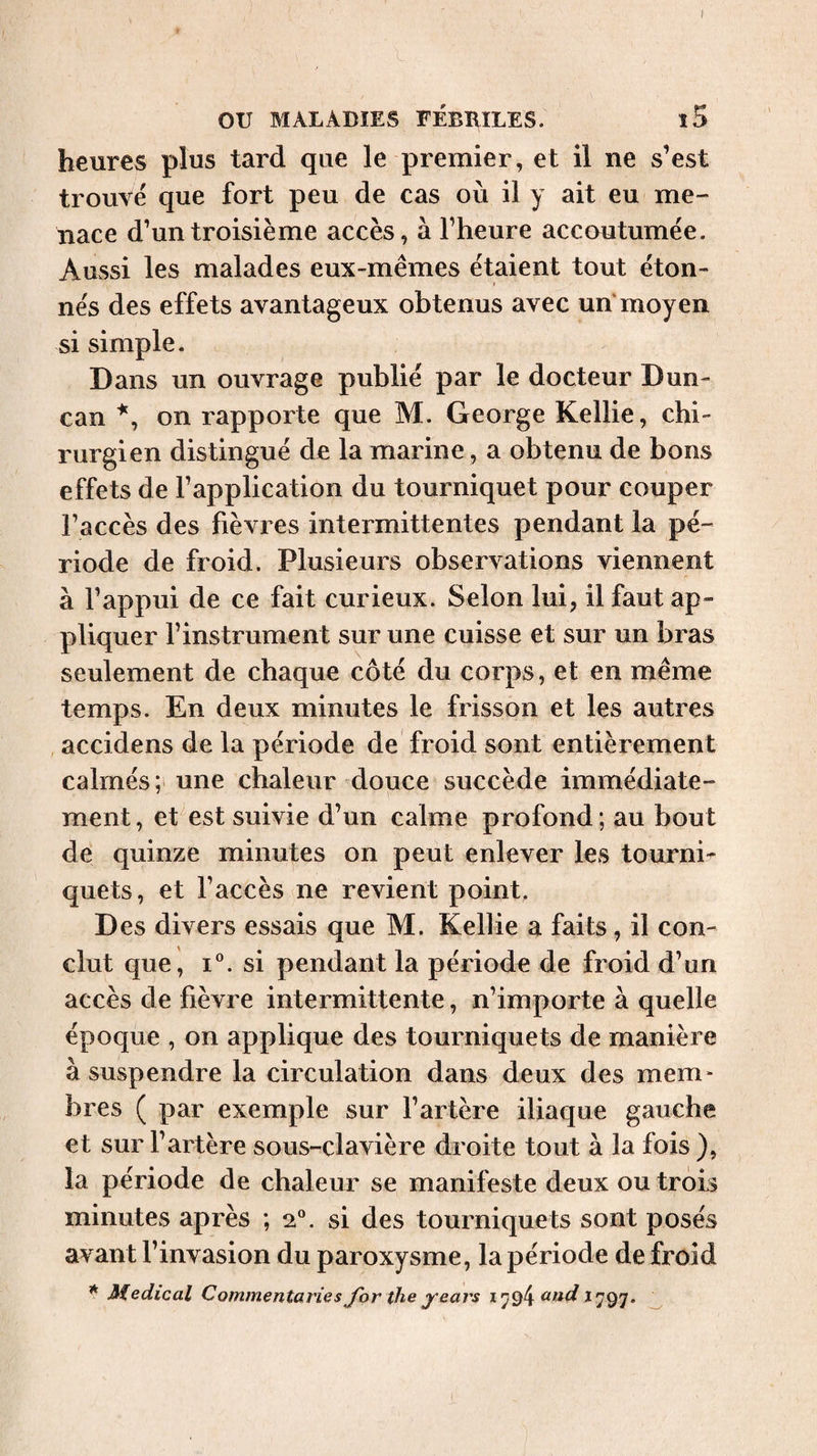 ou MALADIES FÉBRILES. l5 heures plus tard que le premier, et il ne s’est trouvé que fort peu de cas où il y ait eu me¬ nace d’un troisième accès, à l’heure accoutumée. Aussi les malades eux-mêmes étaient tout éton¬ nés des effets avantageux obtenus avec un moyen si simple. Dans un ouvrage publié par le docteur Dun¬ can on rapporte que M. George Kellie, chi¬ rurgien distingué de la marine, a obtenu de bons effets de l’application du tourniquet pour couper l’accès des fièvres intermittentes pendant la pé¬ riode de froid. Plusieurs observations viennent à l’appui de ce fait curieux. Selon lui, il faut ap¬ pliquer l’instrument sur une cuisse et sur un bras seulement de chaque côté du corps, et en même temps. En deux minutes le frisson et les autres accidens de la période de froid sont entièrement calmés; une chaleur douce succède immédiate¬ ment , et est suivie d’un calme profond ; au bout de quinze minutes on peut enlever les tournis quets, et l’accès ne revient point. Des divers essais que M. Kellie a faits, il con¬ clut que, I®. si pendant la période de froid d’un accès de fièvre intermittente, n’importe à quelle époque , on applique des tourniquets de manière à suspendre la circulation dans deux des mem* bres ( par exemple sur l’artère iliaque gauche et sur l’artère sous-clavière droite tout à la fois ), la période de chaleur se manifeste deux ou trois minutes après ; 2“. si des tourniquets sont posés avant l’invasion du paroxysme, la période de froid * Medical Commentaries for the years 1^94 1797. ^