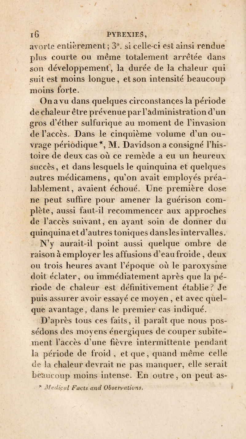 avorle entièrement ; S'’, si celle-ci est ainsi rendue plus courte ou même totalement arretée dans son développement, la^durée de la chaleur qui suit est moins longue, et son intensité beaucoup moins forte. On a vu dans quelques circonstances la période de chaleur être prévenue par l’administration d’un gros d’éther sulfurique au moment de l’invasion de l’accès. Dans le cinquième volume d’un ou¬ vrage périodique M. Davidson a consigné l’his¬ toire de deux cas où ce remède a eu un heureux succès, et dans lesquels le quinquina et quelques autres médicamens, qu’on avait employés préa¬ lablement, avaient échoué. Une première dose ne peut suffire pour amener la guérison com¬ plète, aussi faut-il recommencer aux approches de l’accès suivant, en ayant soin de donner du quinquina et d’autres toniques dans les intervalles. N’y aurait-il point aussi quelque ombre de raison à employer les affusions d’eau froide, deux ou trois heures avant l’époque où le paroxysme doit éclater, ou immédiatement après que la pé¬ riode de chaleur est définitivement établie? Je puis assurer avoir essayé ce moyen, et avec qùel- que avantage, dans le premier cas indiqué. D’après tous ces faits, il paraît que nous pos¬ sédons des moyens énergiques de couper subite¬ ment l’accès d’une fièvre intermittente pendant la période de froid , et que, quand même celle de la chaleur devrait ne pas manquer, elle serait beaucoup moins intense. En outre, on peut as- * Medical Facts and Ohseivations,