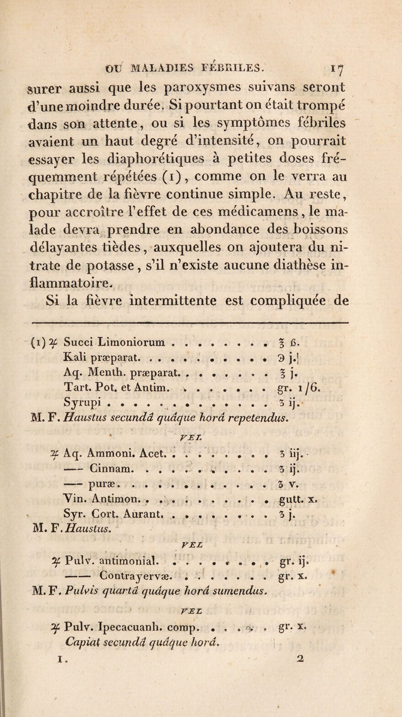 surer aussi que les paroxysmes suivans seront d’une moindre durée. Si pourtant on était trompé dans son attente, ou si les symptômes fébriles avaient un haut degré d’intensité, on pourrait essayer les diaphorétiques à petites doses fré¬ quemment répétées (i), comme on le verra au chapitre de la fièvre continue simple. Au reste, pour accroître l’effet de ces médicamens, le ma¬ lade devra prendre en abondance des boissons délayantes tièdes, auxquelles on ajoutera du ni¬ trate de potasse, s’il n’existe aucune diathèse in¬ flammatoire^ Si la fièvre intermittente est compliquée de (i):^ Succi Liraoniorum.^ C. Kali præparat.9 j.] Aq. Menth. præparat.. . § j. Tart. Pot. et Antim. ..gr. 1/6. Sympi.^ . S ij.- M. F. Haustus secundâ quâqiie horâ repetendus. ' VEL if Aq. Ammoni. Acet.5 iij.- -Cinnam. 5 ij. -puræ.3 V. Vin. Antimon. . ..gutt. x. Syr. Cort. Aurant. 3 j. .Haustus. VEL ( ^ Pnlv. antimonial. • gr. ij. -Contrayervæ. . ..gï* M. F. Puhis quartâ quâque horâ sumendus. VEL ^ Pulv. Ipecacuanli. comp. • . . O.- . gr. X. Capiat secundâ quâque horâ. I, 2